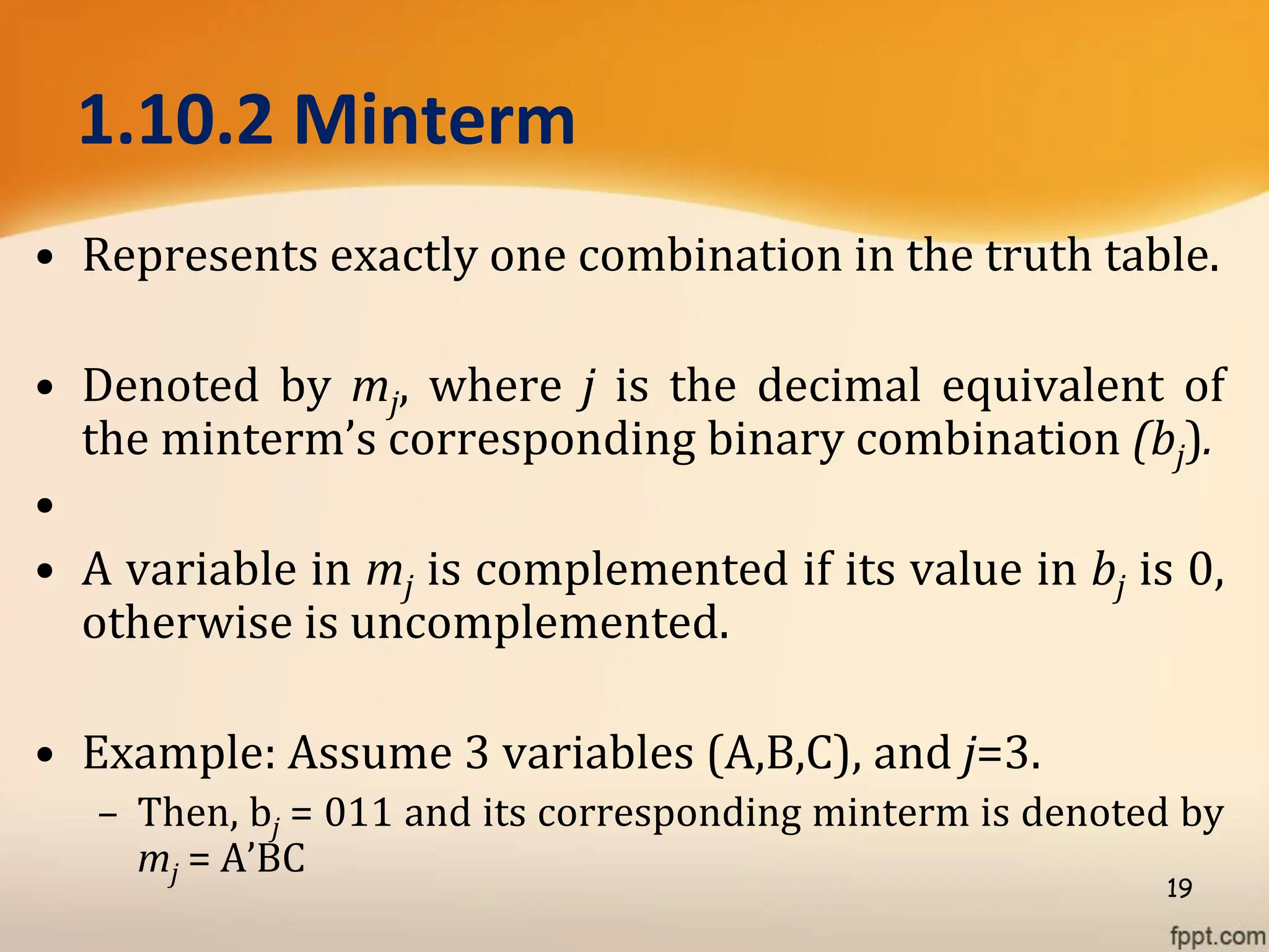 1.10.2 Minterm
• Represents exactly one combination in the truth table.
• Denoted by mj, where j is the decimal equivalent of
the minterm’s corresponding binary combination (bj).
•
• A variable in mj is complemented if its value in bj is 0,
otherwise is uncomplemented.
• Example: Assume 3 variables (A,B,C), and j=3.
– Then, bj = 011 and its corresponding minterm is denoted by
mj = A’BC
19
 