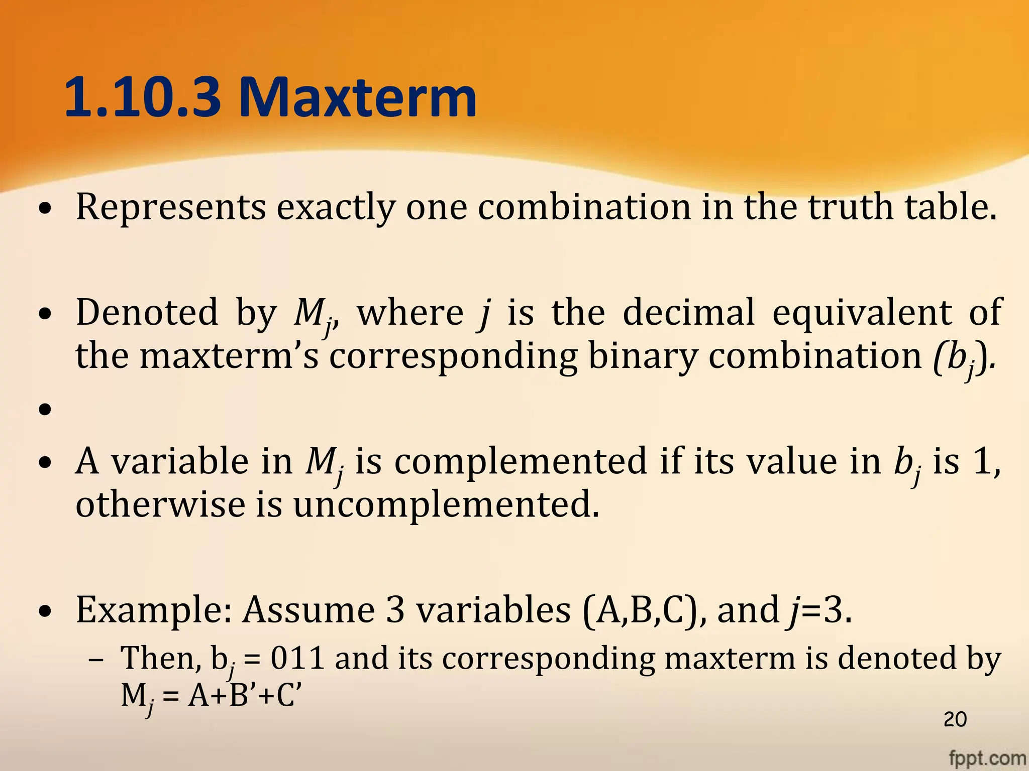 1.10.3 Maxterm
• Represents exactly one combination in the truth table.
• Denoted by Mj, where j is the decimal equivalent of
the maxterm’s corresponding binary combination (bj).
•
• A variable in Mj is complemented if its value in bj is 1,
otherwise is uncomplemented.
• Example: Assume 3 variables (A,B,C), and j=3.
– Then, bj = 011 and its corresponding maxterm is denoted by
Mj = A+B’+C’
20
 
