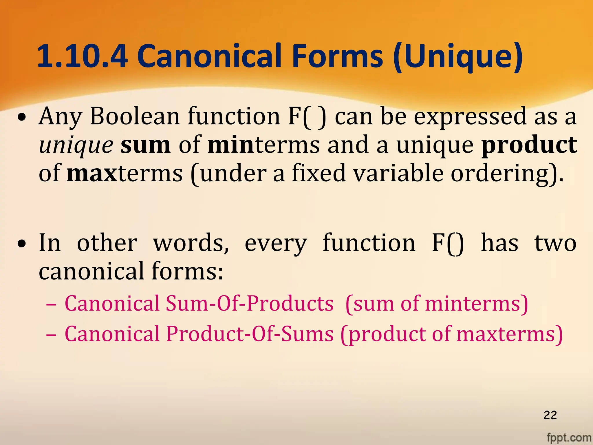 1.10.4 Canonical Forms (Unique)
• Any Boolean function F( ) can be expressed as a
unique sum of minterms and a unique product
of maxterms (under a fixed variable ordering).
• In other words, every function F() has two
canonical forms:
– Canonical Sum-Of-Products (sum of minterms)
– Canonical Product-Of-Sums (product of maxterms)
22
 