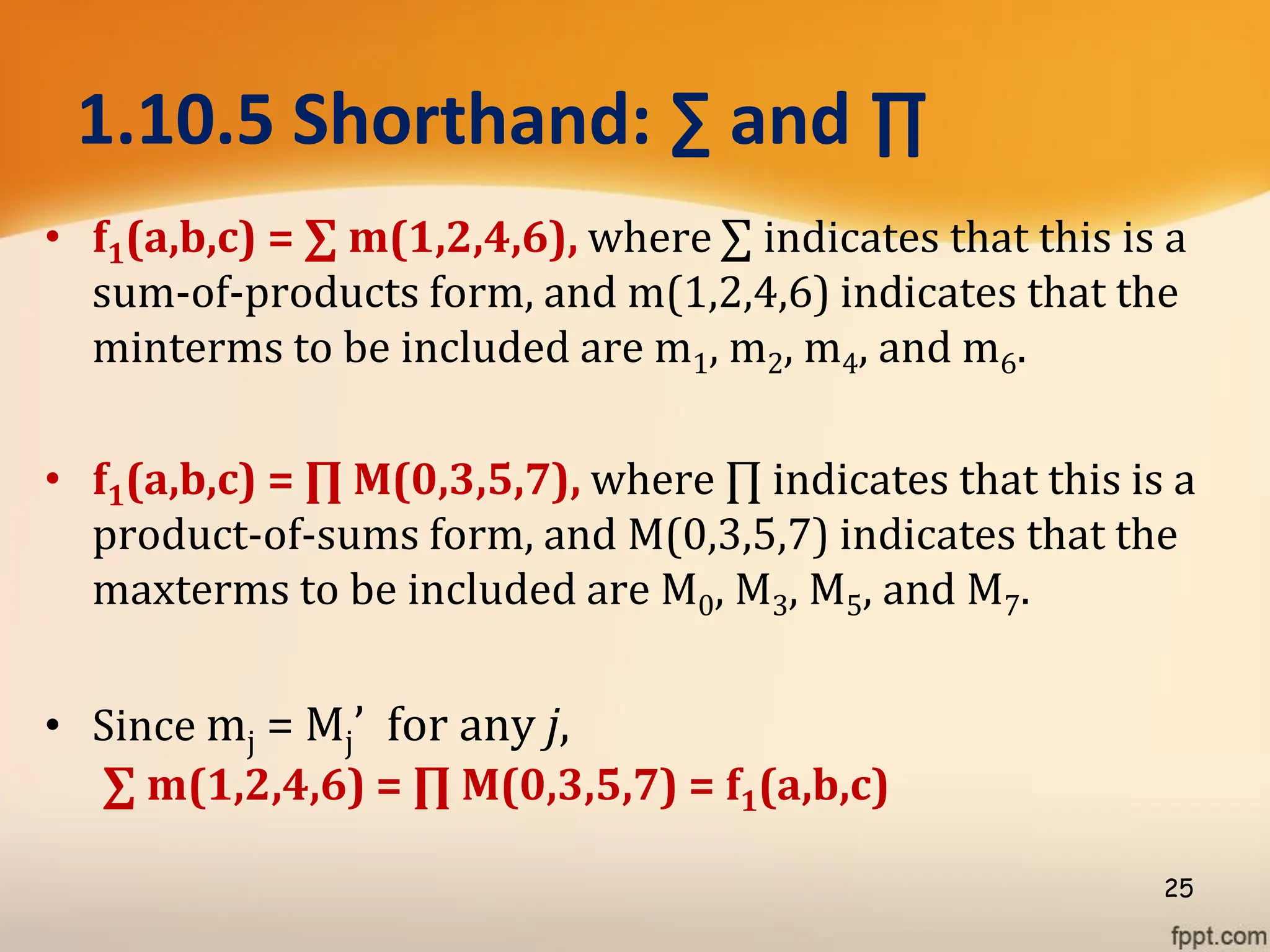 1.10.5 Shorthand: ∑ and ∏
• f1(a,b,c) = ∑ m(1,2,4,6), where ∑ indicates that this is a
sum-of-products form, and m(1,2,4,6) indicates that the
minterms to be included are m1, m2, m4, and m6.
• f1(a,b,c) = ∏ M(0,3,5,7), where ∏ indicates that this is a
product-of-sums form, and M(0,3,5,7) indicates that the
maxterms to be included are M0, M3, M5, and M7.
• Since mj = Mj’ for any j,
∑ m(1,2,4,6) = ∏ M(0,3,5,7) = f1(a,b,c)
25
 