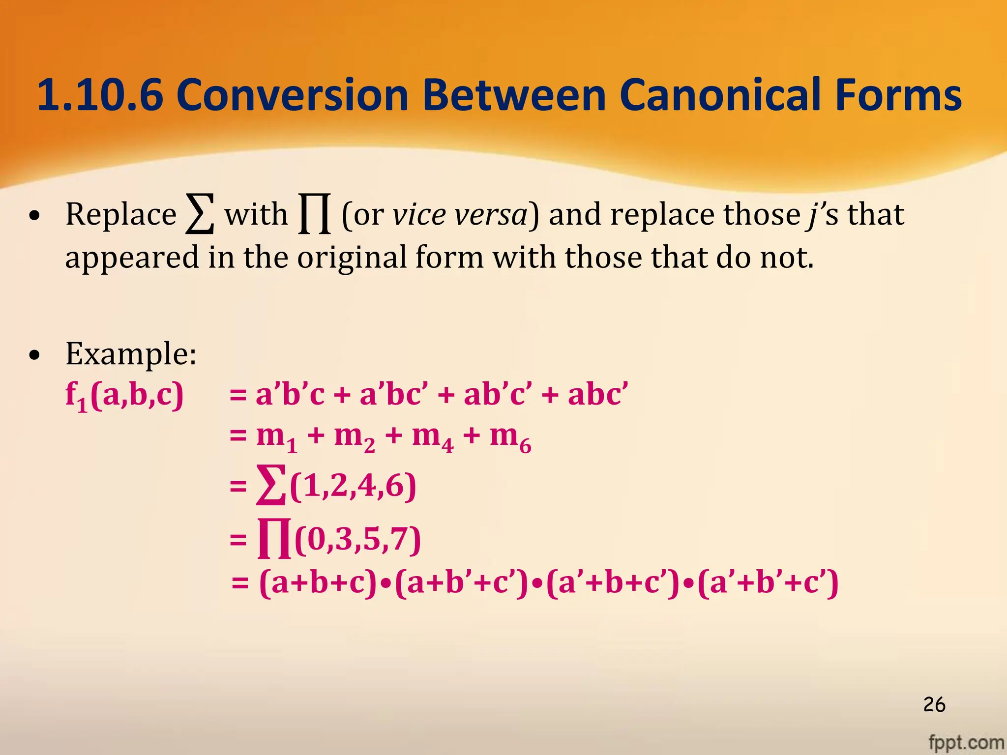 1.10.6 Conversion Between Canonical Forms
• Replace ∑ with ∏ (or vice versa) and replace those j’s that
appeared in the original form with those that do not.
• Example:
f1(a,b,c) = a’b’c + a’bc’ + ab’c’ + abc’
= m1 + m2 + m4 + m6
= ∑(1,2,4,6)
= ∏(0,3,5,7)
= (a+b+c)•(a+b’+c’)•(a’+b+c’)•(a’+b’+c’)
26
 