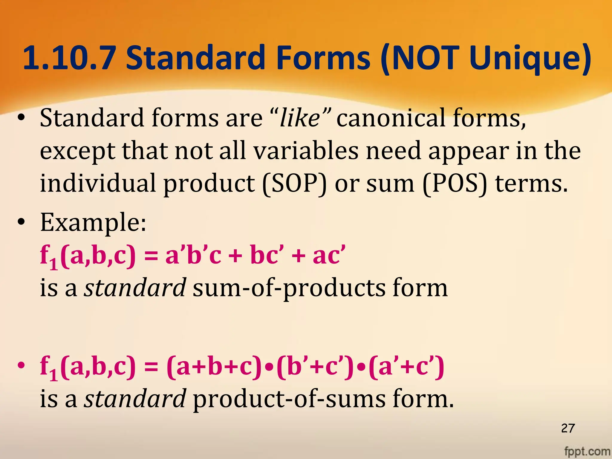 1.10.7 Standard Forms (NOT Unique)
• Standard forms are “like” canonical forms,
except that not all variables need appear in the
individual product (SOP) or sum (POS) terms.
• Example:
f1(a,b,c) = a’b’c + bc’ + ac’
is a standard sum-of-products form
• f1(a,b,c) = (a+b+c)•(b’+c’)•(a’+c’)
is a standard product-of-sums form.
27
 
