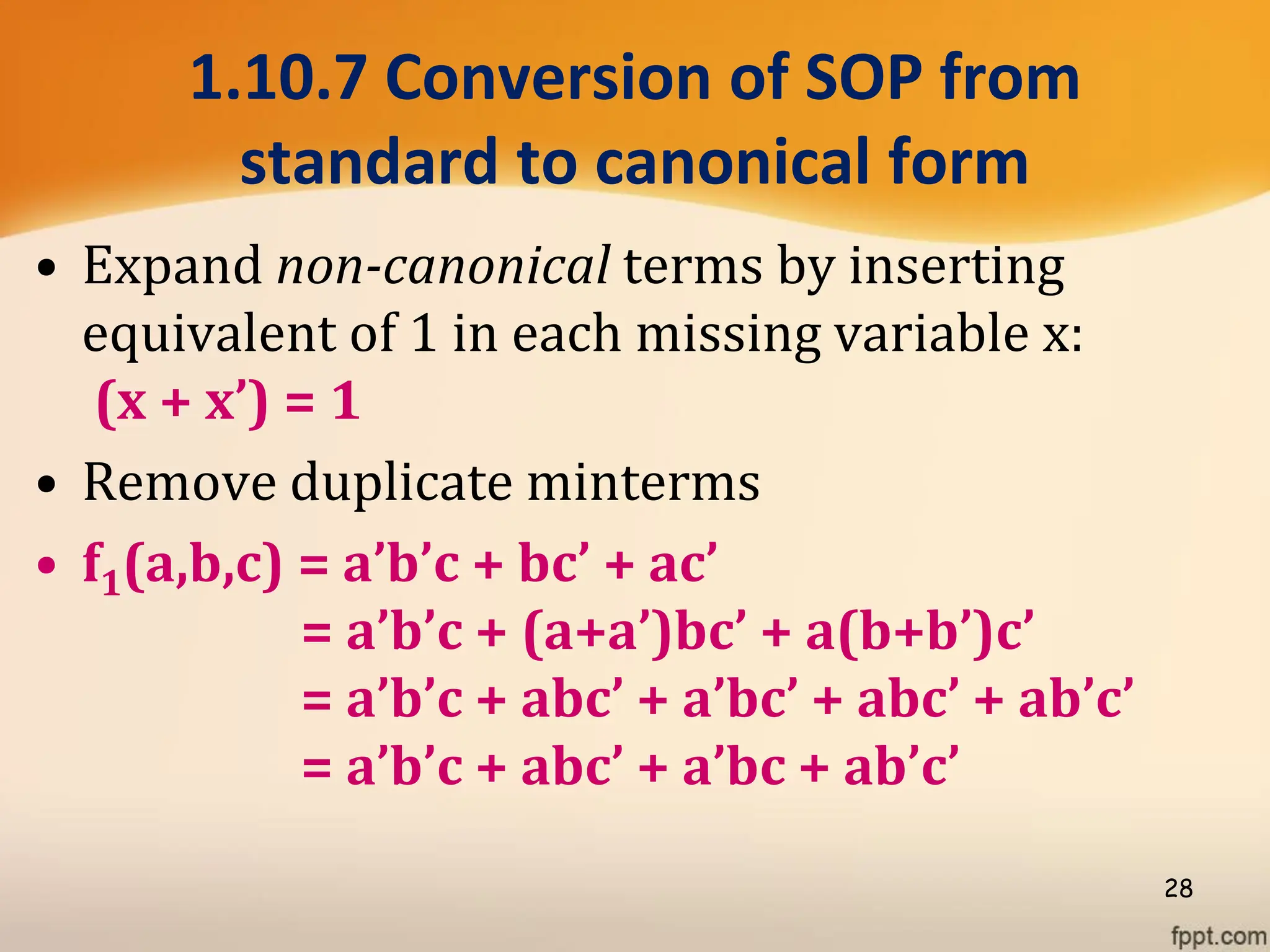 1.10.7 Conversion of SOP from
standard to canonical form
• Expand non-canonical terms by inserting
equivalent of 1 in each missing variable x:
(x + x’) = 1
• Remove duplicate minterms
• f1(a,b,c) = a’b’c + bc’ + ac’
= a’b’c + (a+a’)bc’ + a(b+b’)c’
= a’b’c + abc’ + a’bc’ + abc’ + ab’c’
= a’b’c + abc’ + a’bc + ab’c’
28
 