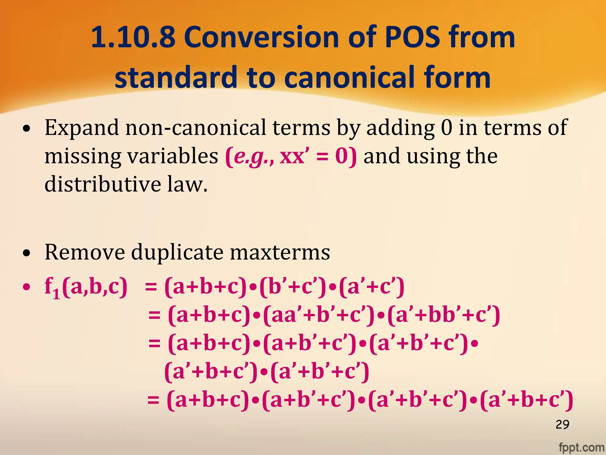 1.10.8 Conversion of POS from
standard to canonical form
• Expand non-canonical terms by adding 0 in terms of
missing variables (e.g., xx’ = 0) and using the
distributive law.
• Remove duplicate maxterms
• f1(a,b,c) = (a+b+c)•(b’+c’)•(a’+c’)
= (a+b+c)•(aa’+b’+c’)•(a’+bb’+c’)
= (a+b+c)•(a+b’+c’)•(a’+b’+c’)•
(a’+b+c’)•(a’+b’+c’)
= (a+b+c)•(a+b’+c’)•(a’+b’+c’)•(a’+b+c’)
29
 
