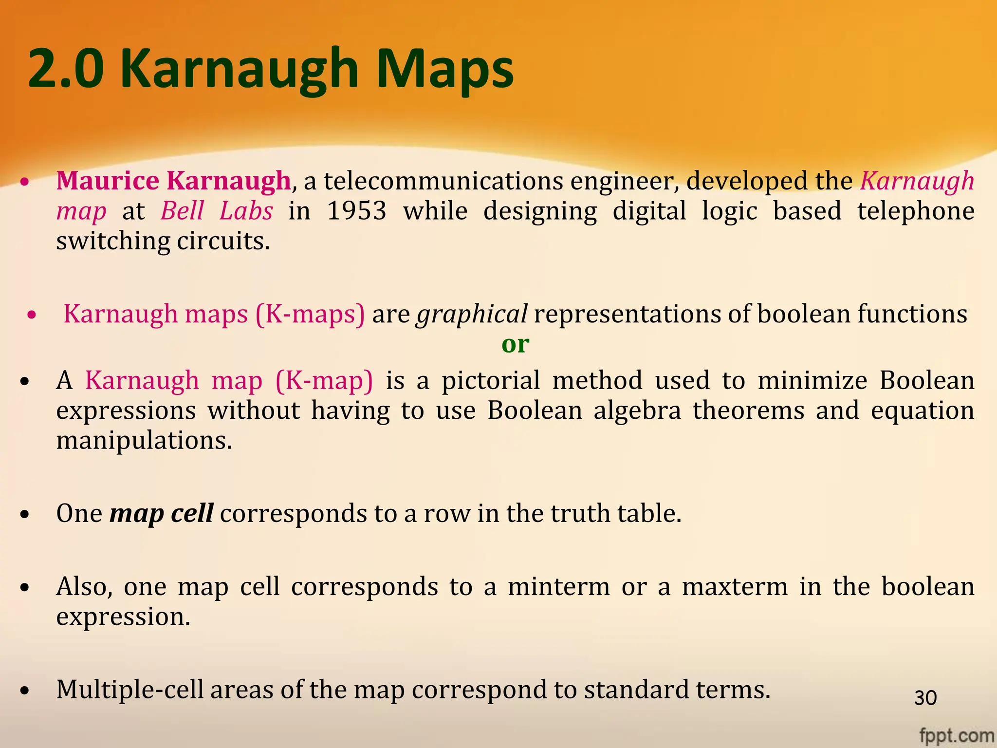 2.0 Karnaugh Maps
• Maurice Karnaugh, a telecommunications engineer, developed the Karnaugh
map at Bell Labs in 1953 while designing digital logic based telephone
switching circuits.
• Karnaugh maps (K-maps) are graphical representations of boolean functions
or
• A Karnaugh map (K-map) is a pictorial method used to minimize Boolean
expressions without having to use Boolean algebra theorems and equation
manipulations.
• One map cell corresponds to a row in the truth table.
• Also, one map cell corresponds to a minterm or a maxterm in the boolean
expression.
• Multiple-cell areas of the map correspond to standard terms. 30
 