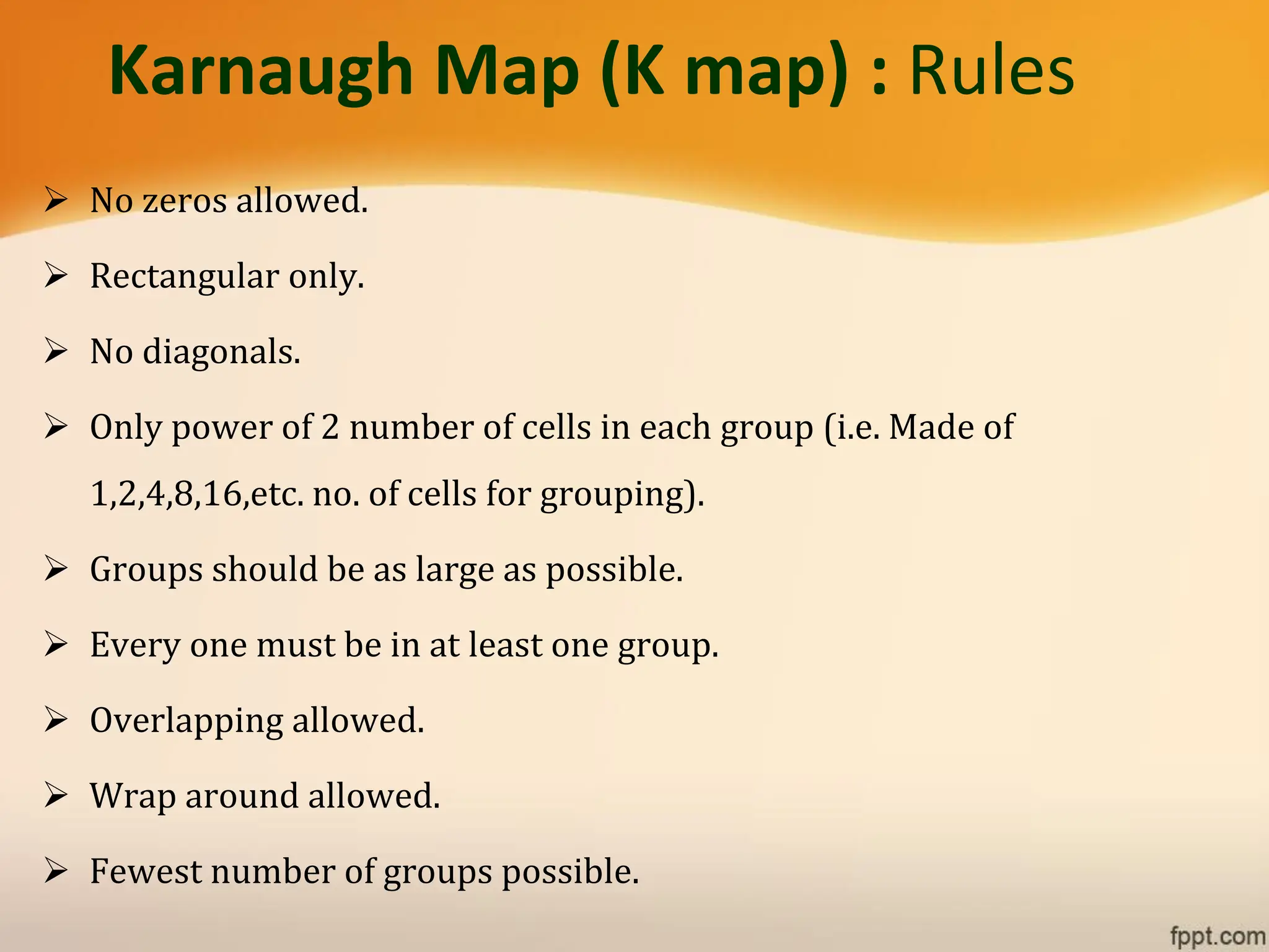 Karnaugh Map (K map) : Rules
➢ No zeros allowed.
➢ Rectangular only.
➢ No diagonals.
➢ Only power of 2 number of cells in each group (i.e. Made of
1,2,4,8,16,etc. no. of cells for grouping).
➢ Groups should be as large as possible.
➢ Every one must be in at least one group.
➢ Overlapping allowed.
➢ Wrap around allowed.
➢ Fewest number of groups possible.
 