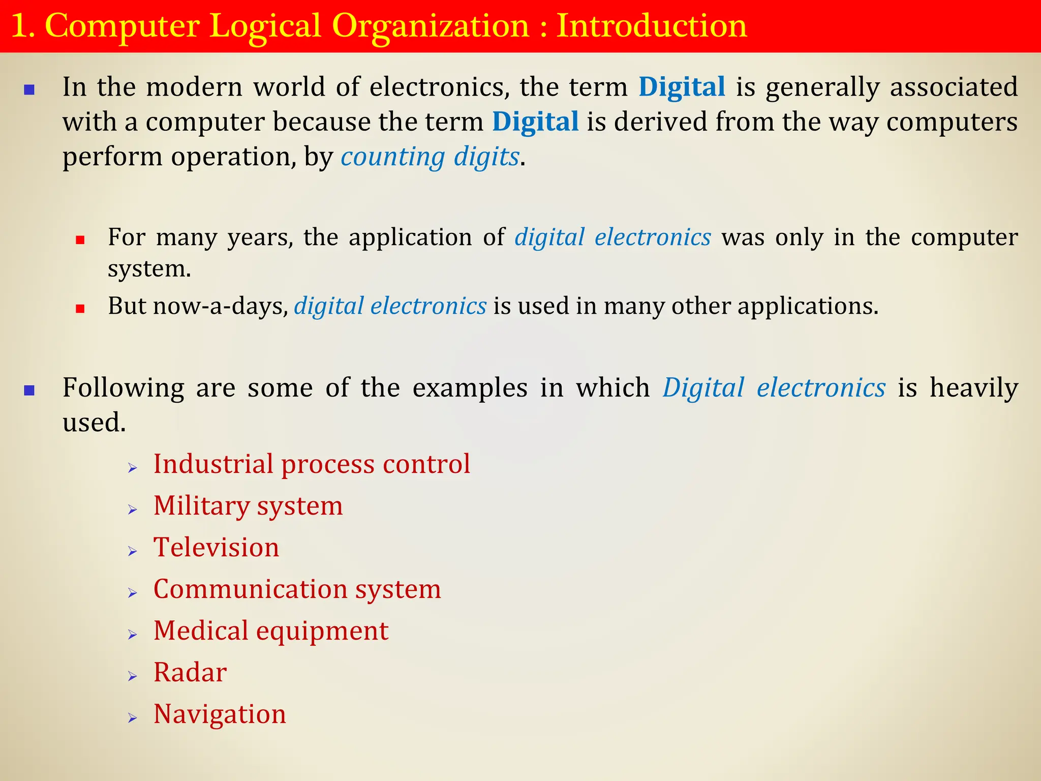 1. Computer Logical Organization : Introduction
◼ In the modern world of electronics, the term Digital is generally associated
with a computer because the term Digital is derived from the way computers
perform operation, by counting digits.
◼ For many years, the application of digital electronics was only in the computer
system.
◼ But now-a-days, digital electronics is used in many other applications.
◼ Following are some of the examples in which Digital electronics is heavily
used.
➢ Industrial process control
➢ Military system
➢ Television
➢ Communication system
➢ Medical equipment
➢ Radar
➢ Navigation
 