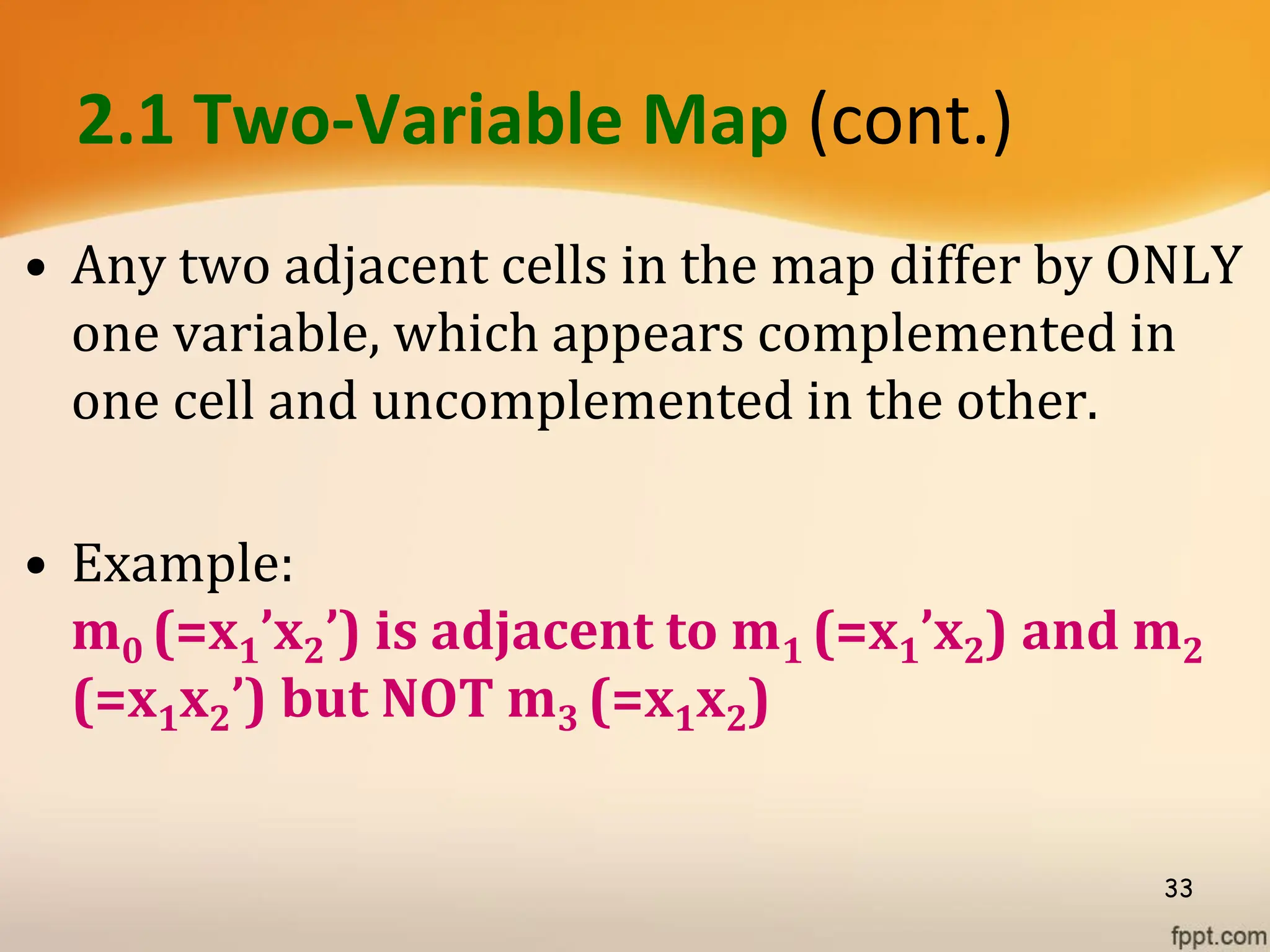2.1 Two-Variable Map (cont.)
• Any two adjacent cells in the map differ by ONLY
one variable, which appears complemented in
one cell and uncomplemented in the other.
• Example:
m0 (=x1’x2’) is adjacent to m1 (=x1’x2) and m2
(=x1x2’) but NOT m3 (=x1x2)
33
 