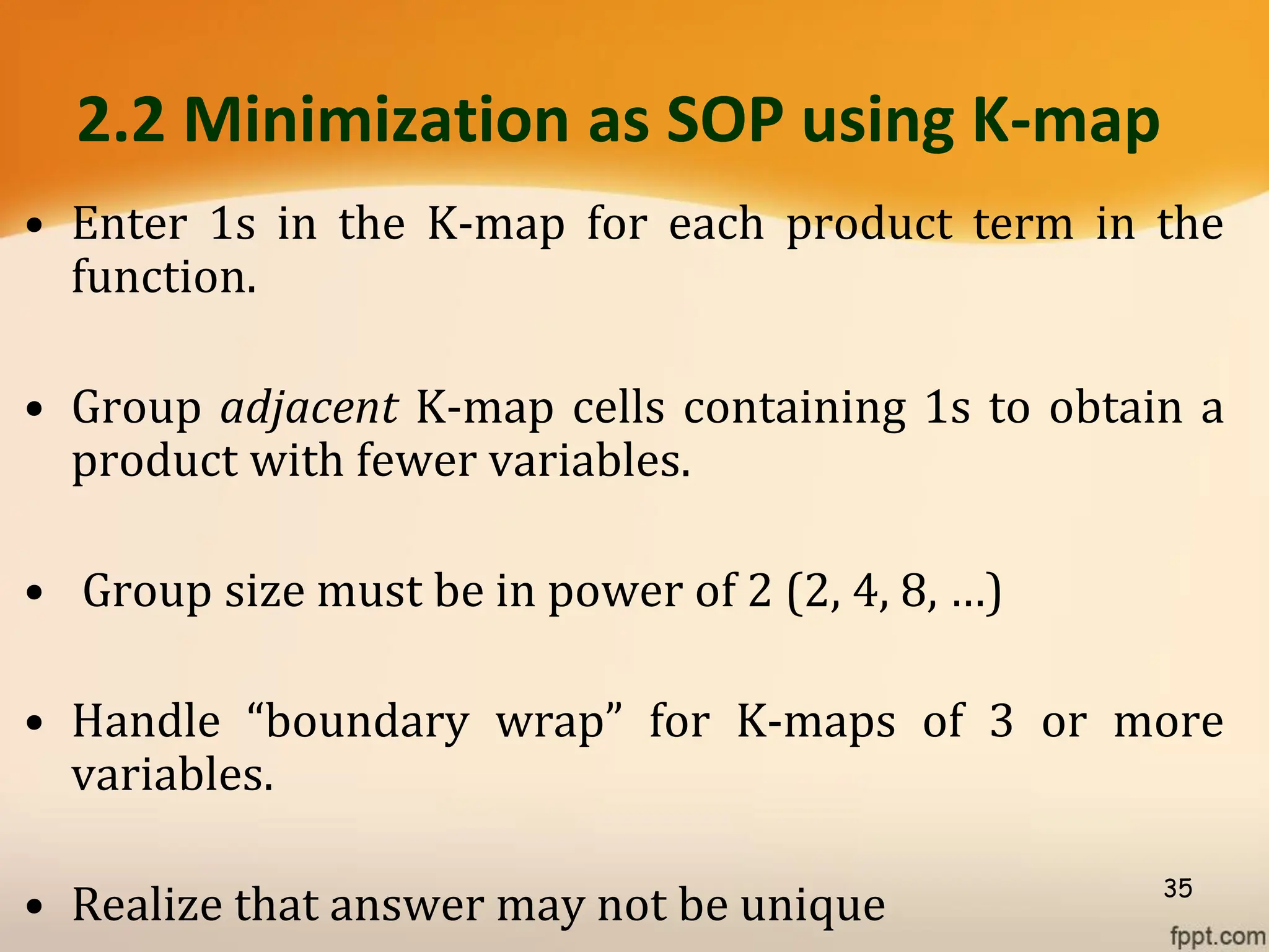 2.2 Minimization as SOP using K-map
• Enter 1s in the K-map for each product term in the
function.
• Group adjacent K-map cells containing 1s to obtain a
product with fewer variables.
• Group size must be in power of 2 (2, 4, 8, …)
• Handle “boundary wrap” for K-maps of 3 or more
variables.
• Realize that answer may not be unique 35
 