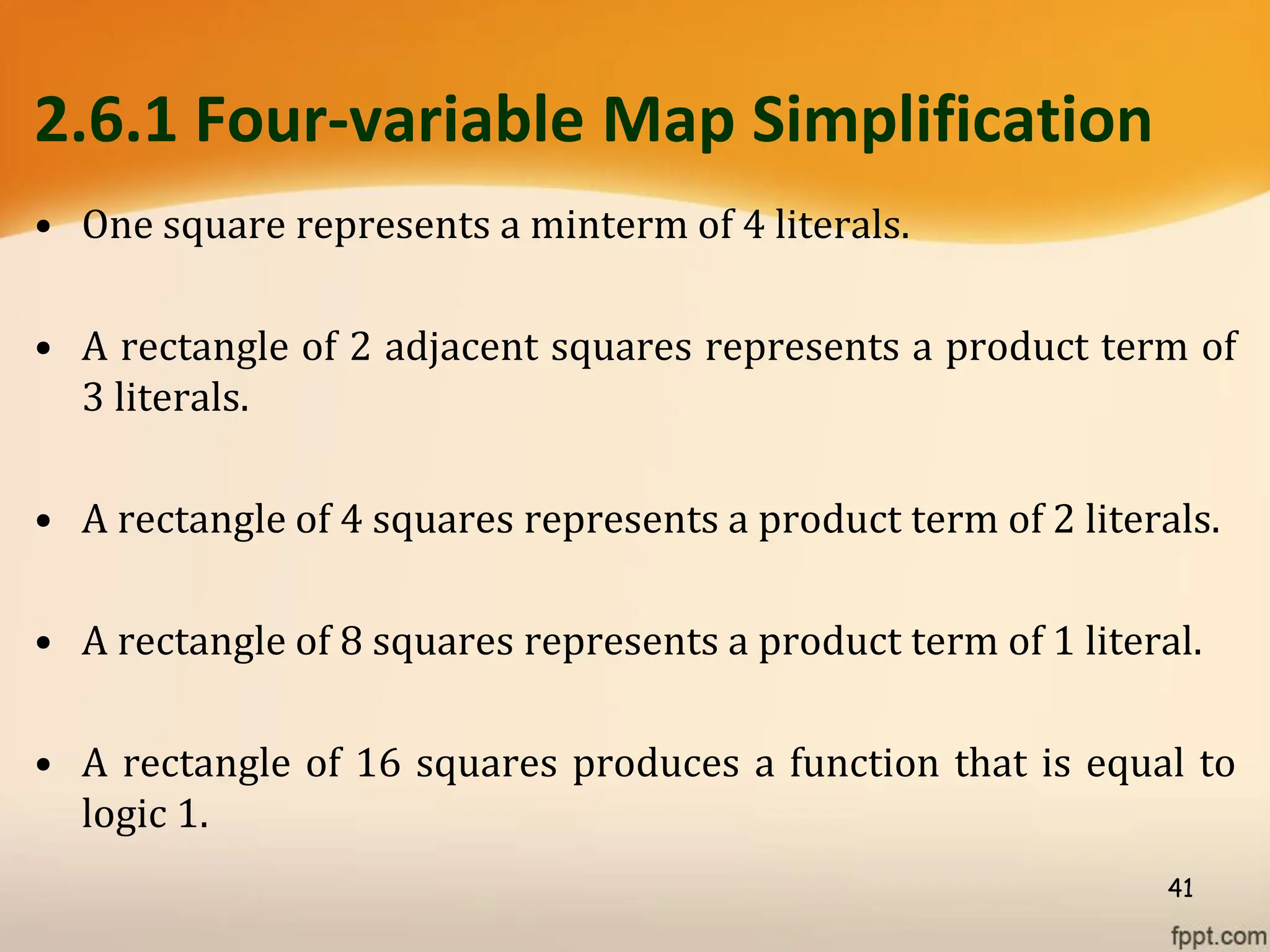 2.6.1 Four-variable Map Simplification
• One square represents a minterm of 4 literals.
• A rectangle of 2 adjacent squares represents a product term of
3 literals.
• A rectangle of 4 squares represents a product term of 2 literals.
• A rectangle of 8 squares represents a product term of 1 literal.
• A rectangle of 16 squares produces a function that is equal to
logic 1.
41
 