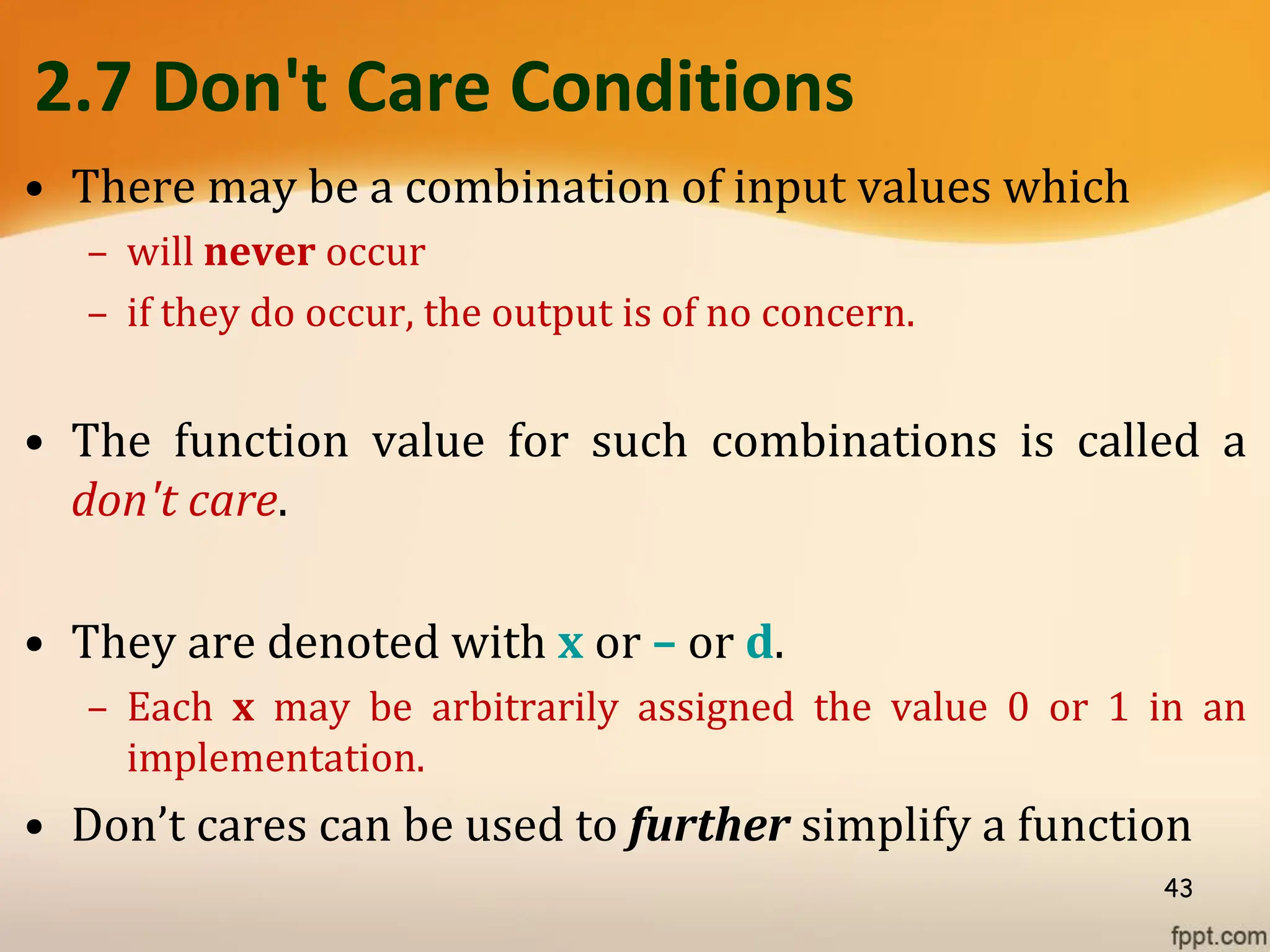 2.7 Don't Care Conditions
• There may be a combination of input values which
– will never occur
– if they do occur, the output is of no concern.
• The function value for such combinations is called a
don't care.
• They are denoted with x or – or d.
– Each x may be arbitrarily assigned the value 0 or 1 in an
implementation.
• Don’t cares can be used to further simplify a function
43
 