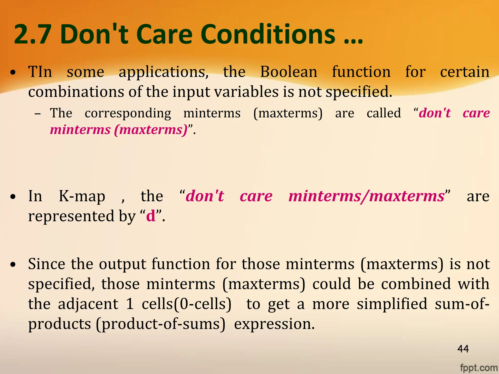 2.7 Don't Care Conditions …
• TIn some applications, the Boolean function for certain
combinations of the input variables is not specified.
– The corresponding minterms (maxterms) are called “don't care
minterms (maxterms)”.
• In K-map , the “don't care minterms/maxterms” are
represented by “d”.
• Since the output function for those minterms (maxterms) is not
specified, those minterms (maxterms) could be combined with
the adjacent 1 cells(0-cells) to get a more simplified sum-of-
products (product-of-sums) expression.
44
 