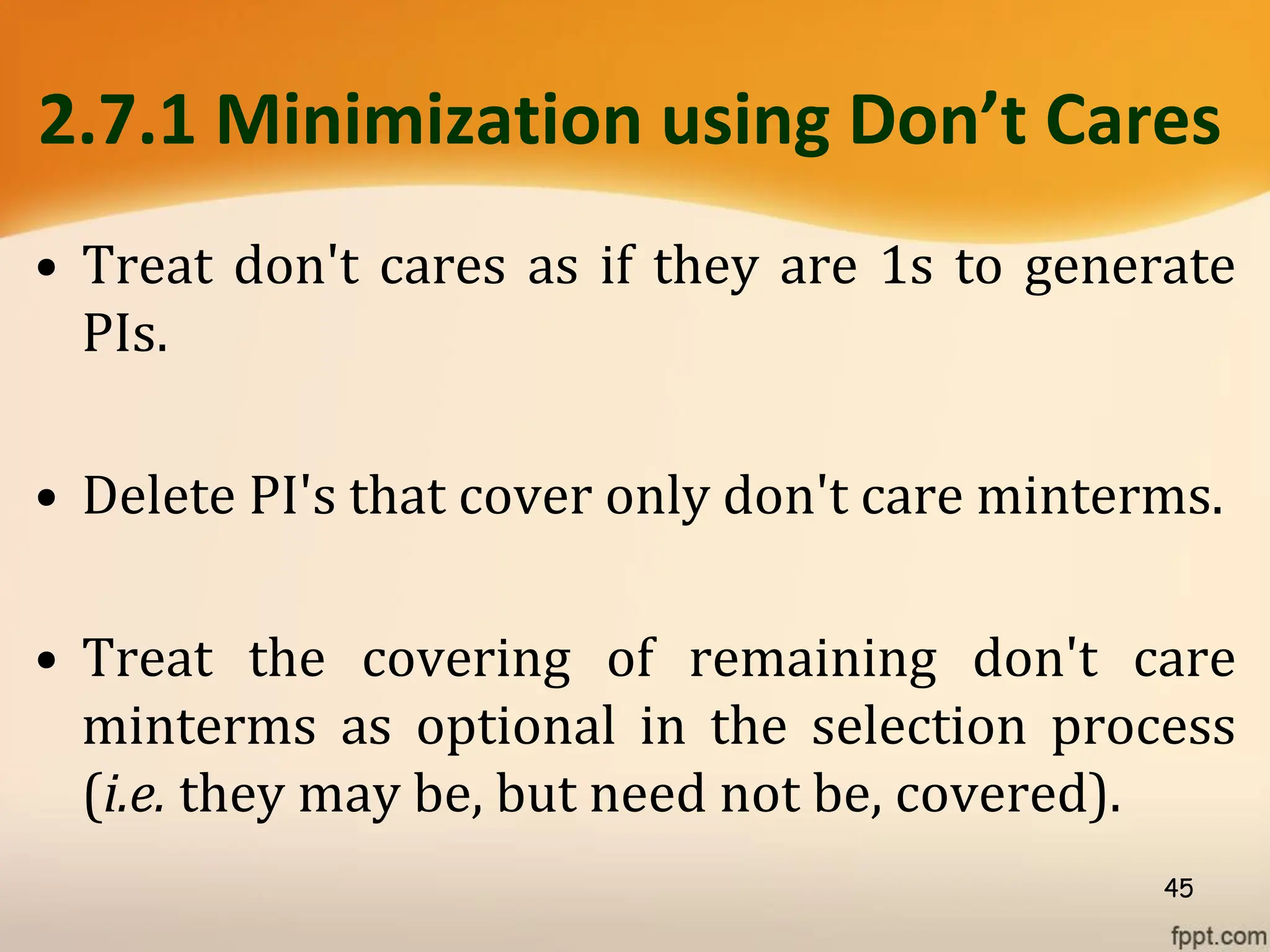 2.7.1 Minimization using Don’t Cares
• Treat don't cares as if they are 1s to generate
PIs.
• Delete PI's that cover only don't care minterms.
• Treat the covering of remaining don't care
minterms as optional in the selection process
(i.e. they may be, but need not be, covered).
45
 
