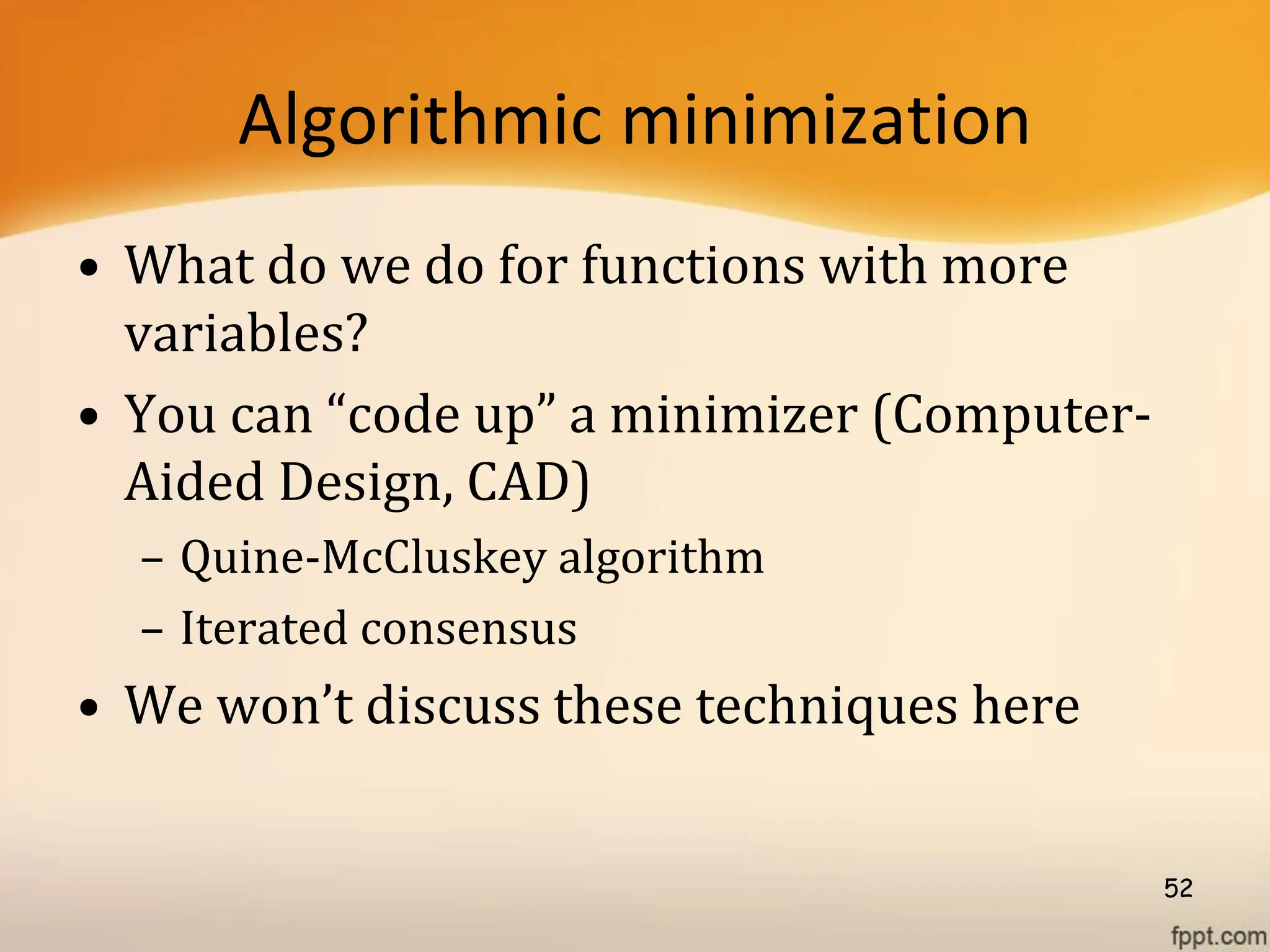 Algorithmic minimization
• What do we do for functions with more
variables?
• You can “code up” a minimizer (Computer-
Aided Design, CAD)
– Quine-McCluskey algorithm
– Iterated consensus
• We won’t discuss these techniques here
52
 