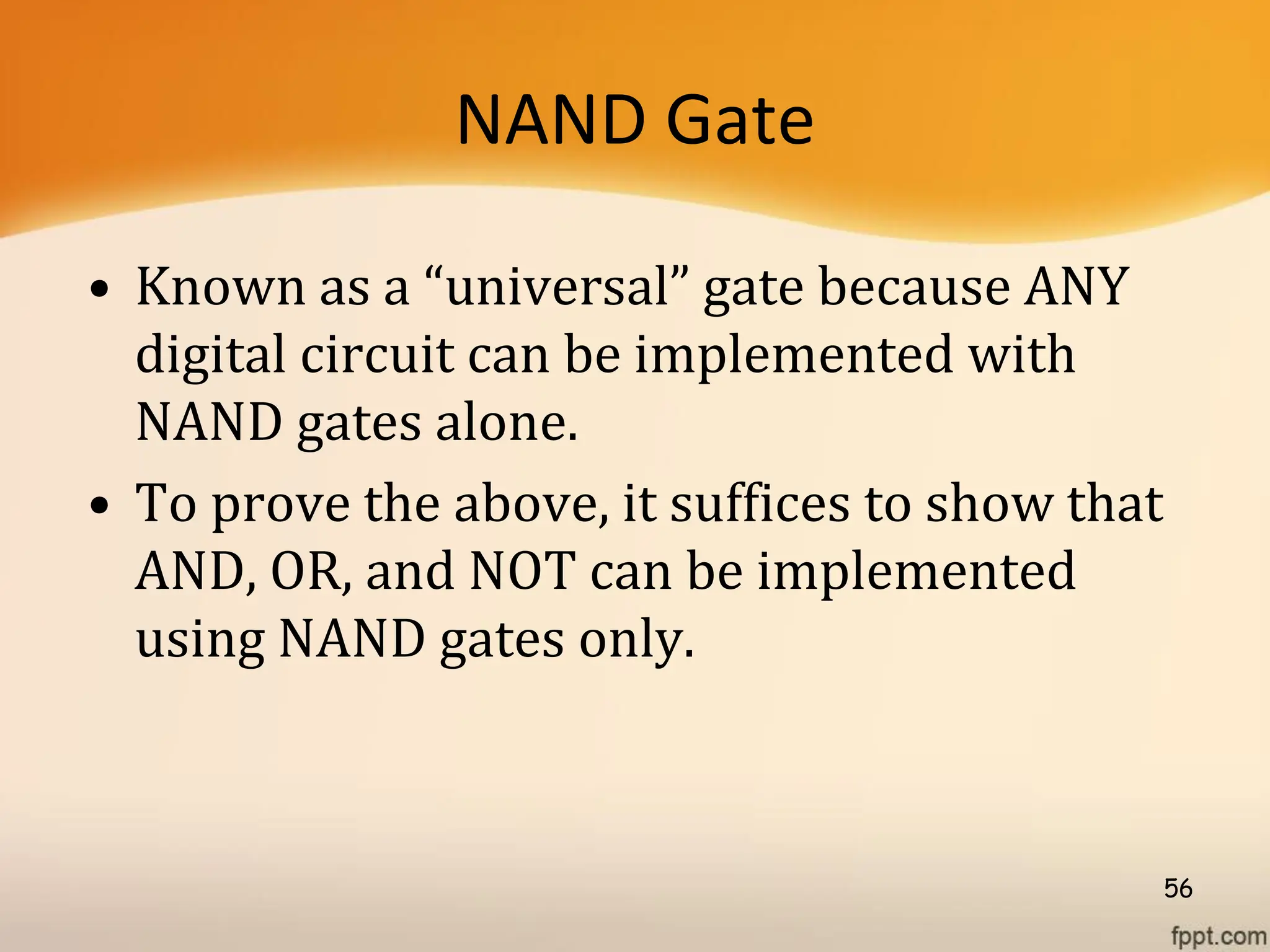 NAND Gate
• Known as a “universal” gate because ANY
digital circuit can be implemented with
NAND gates alone.
• To prove the above, it suffices to show that
AND, OR, and NOT can be implemented
using NAND gates only.
56
 