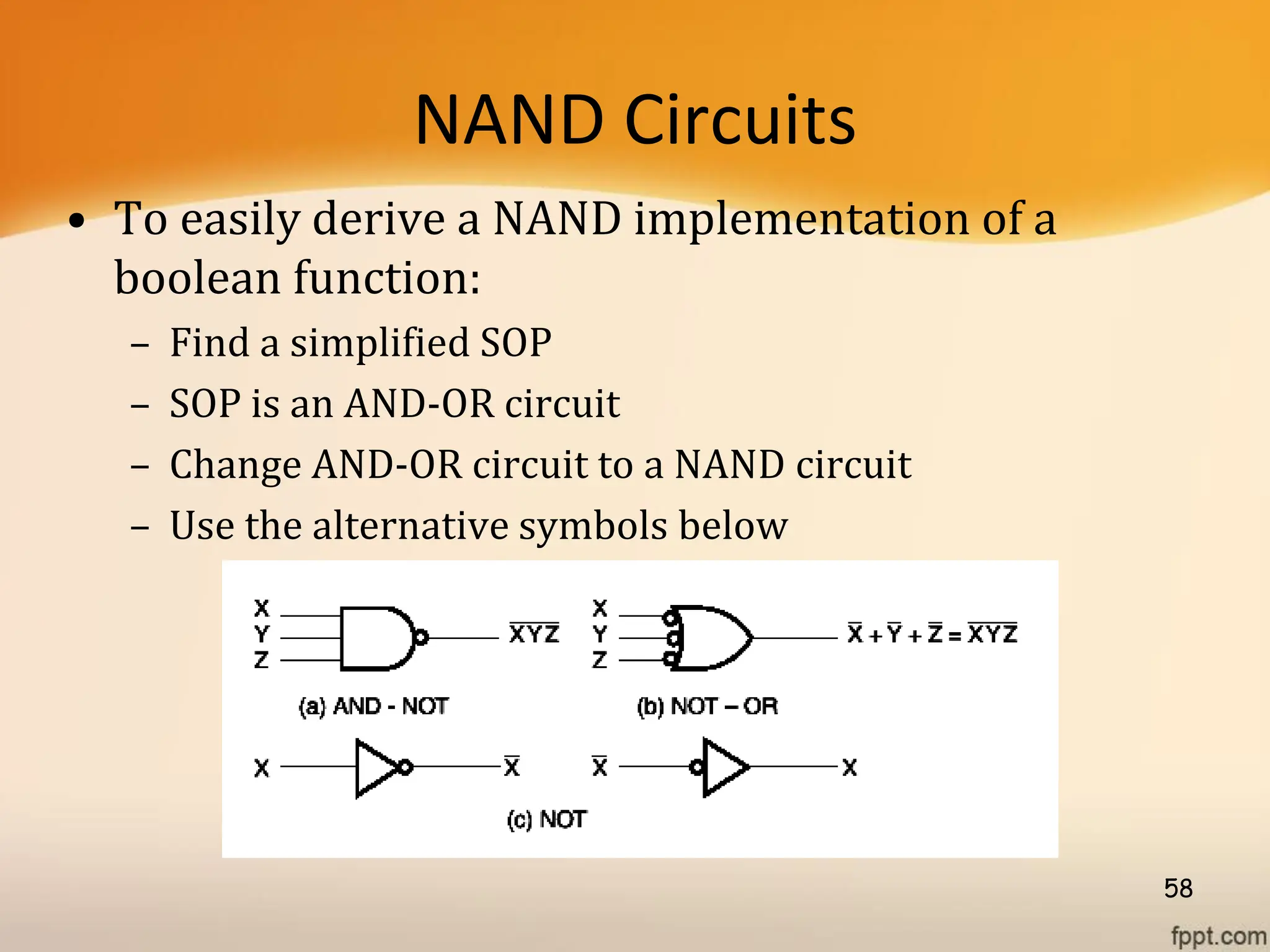 NAND Circuits
• To easily derive a NAND implementation of a
boolean function:
– Find a simplified SOP
– SOP is an AND-OR circuit
– Change AND-OR circuit to a NAND circuit
– Use the alternative symbols below
58
 