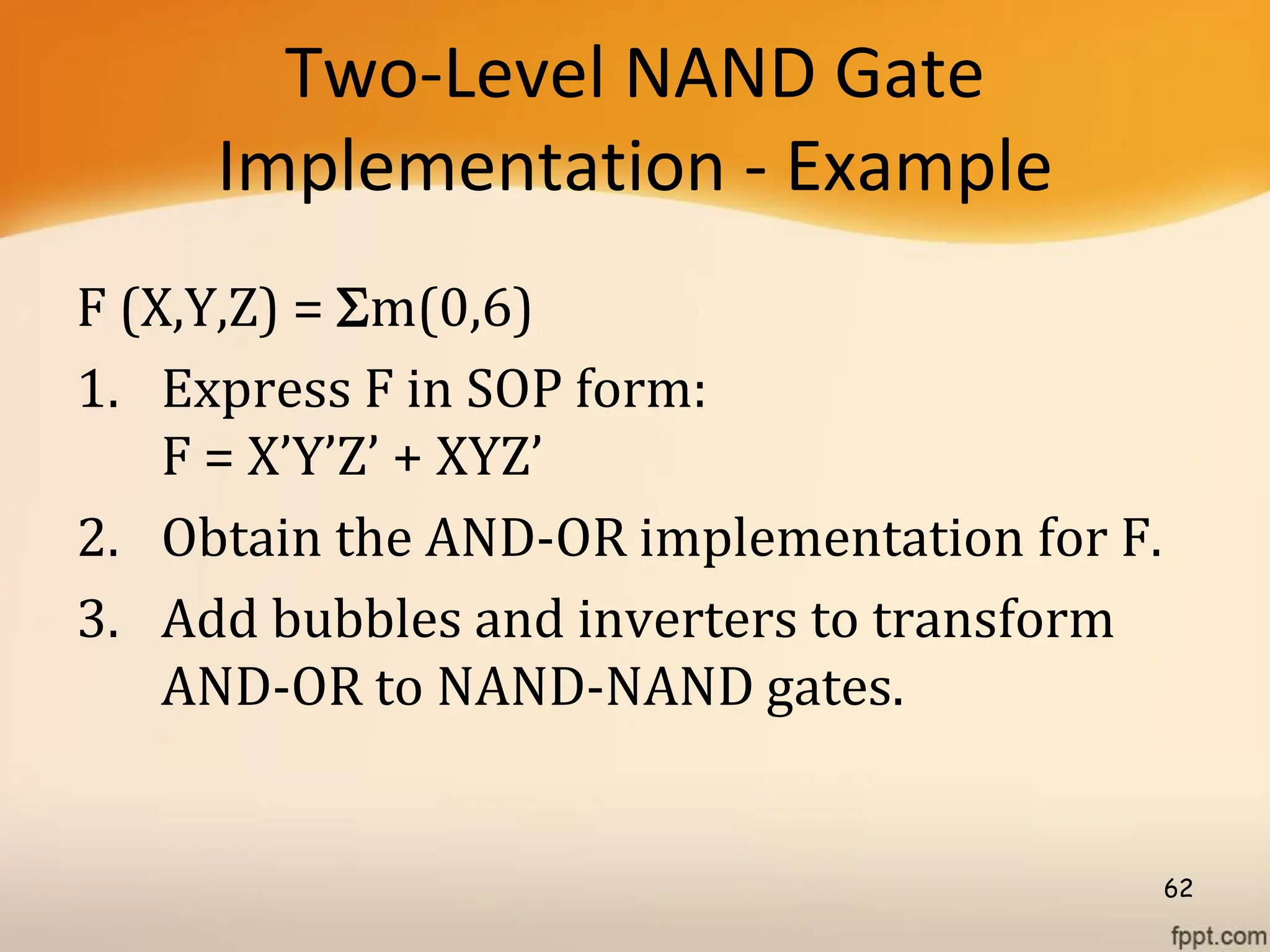 Two-Level NAND Gate
Implementation - Example
F (X,Y,Z) = m(0,6)
1. Express F in SOP form:
F = X’Y’Z’ + XYZ’
2. Obtain the AND-OR implementation for F.
3. Add bubbles and inverters to transform
AND-OR to NAND-NAND gates.
62
 