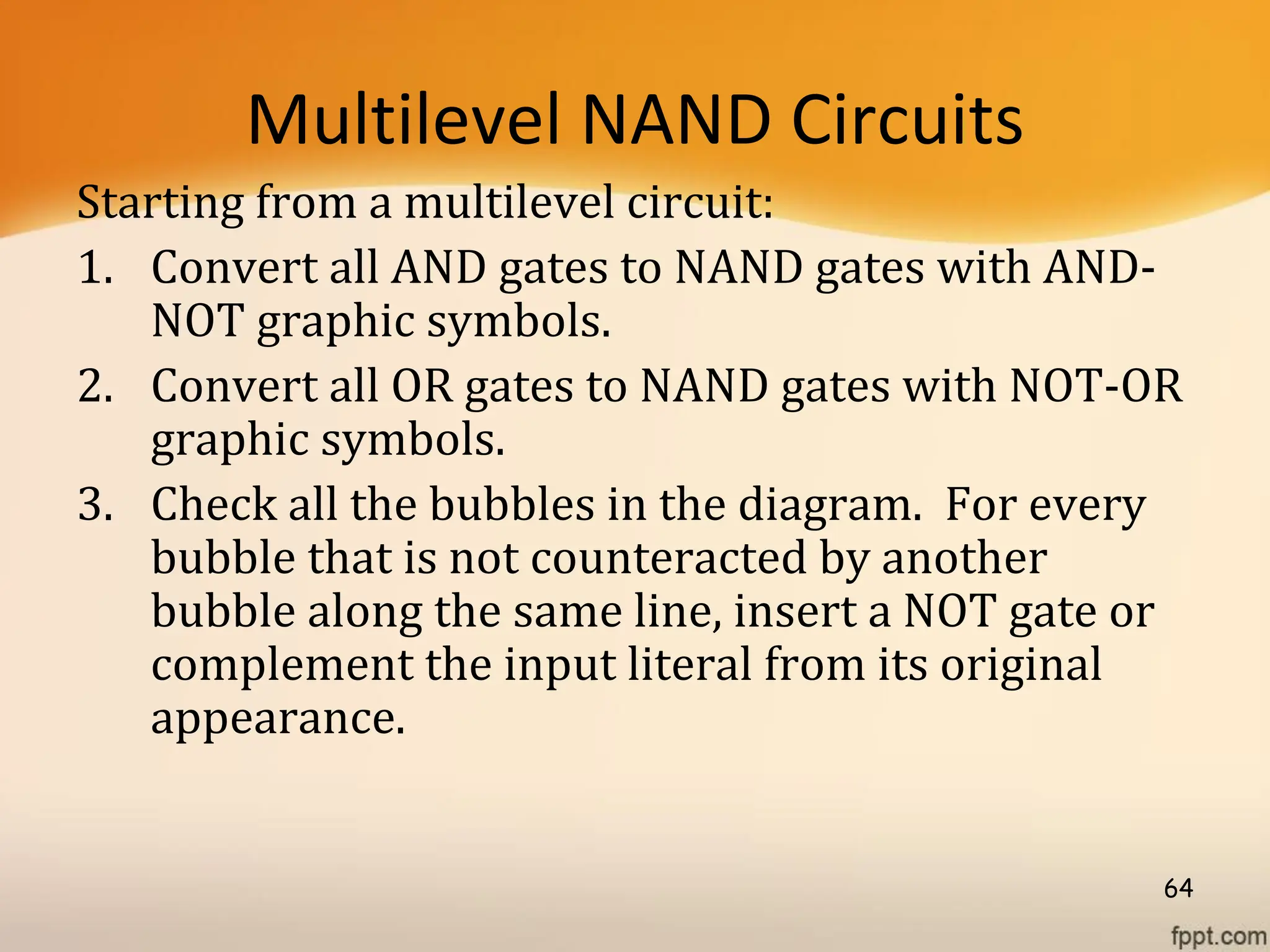 Multilevel NAND Circuits
Starting from a multilevel circuit:
1. Convert all AND gates to NAND gates with AND-
NOT graphic symbols.
2. Convert all OR gates to NAND gates with NOT-OR
graphic symbols.
3. Check all the bubbles in the diagram. For every
bubble that is not counteracted by another
bubble along the same line, insert a NOT gate or
complement the input literal from its original
appearance.
64
 