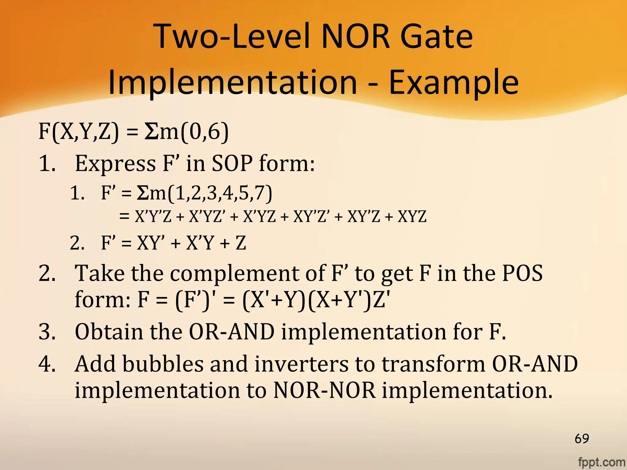 Two-Level NOR Gate
Implementation - Example
F(X,Y,Z) = m(0,6)
1. Express F’ in SOP form:
1. F’ = m(1,2,3,4,5,7)
= X’Y’Z + X’YZ’ + X’YZ + XY’Z’ + XY’Z + XYZ
2. F’ = XY’ + X’Y + Z
2. Take the complement of F’ to get F in the POS
form: F = (F’)' = (X'+Y)(X+Y')Z'
3. Obtain the OR-AND implementation for F.
4. Add bubbles and inverters to transform OR-AND
implementation to NOR-NOR implementation.
69
 