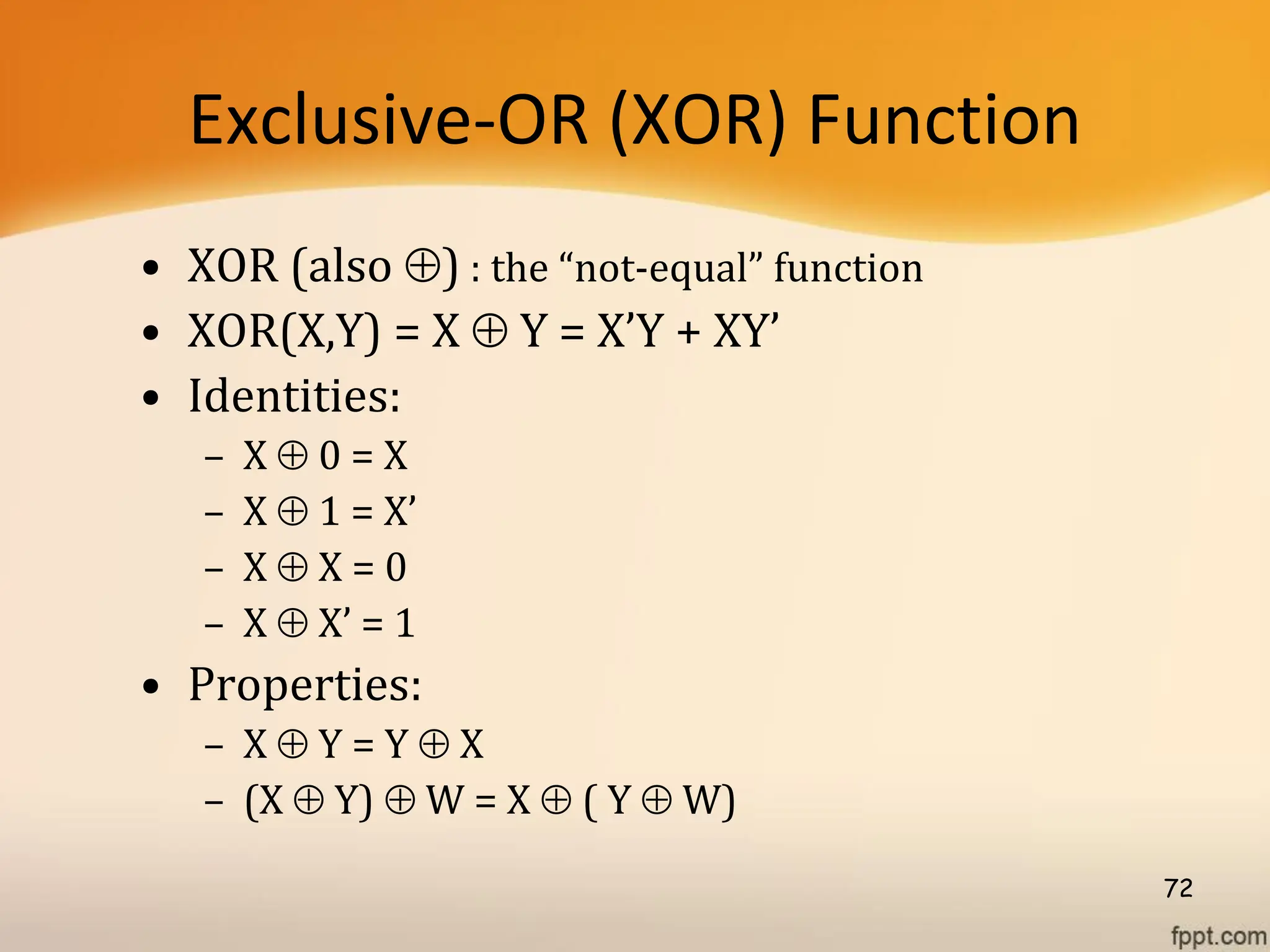 Exclusive-OR (XOR) Function
• XOR (also ) : the “not-equal” function
• XOR(X,Y) = X  Y = X’Y + XY’
• Identities:
– X  0 = X
– X  1 = X’
– X  X = 0
– X  X’ = 1
• Properties:
– X  Y = Y  X
– (X  Y)  W = X  ( Y  W)
72
 