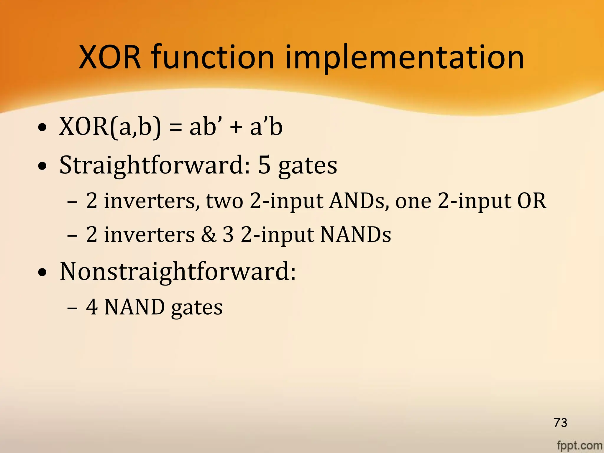 XOR function implementation
• XOR(a,b) = ab’ + a’b
• Straightforward: 5 gates
– 2 inverters, two 2-input ANDs, one 2-input OR
– 2 inverters & 3 2-input NANDs
• Nonstraightforward:
– 4 NAND gates
73
 