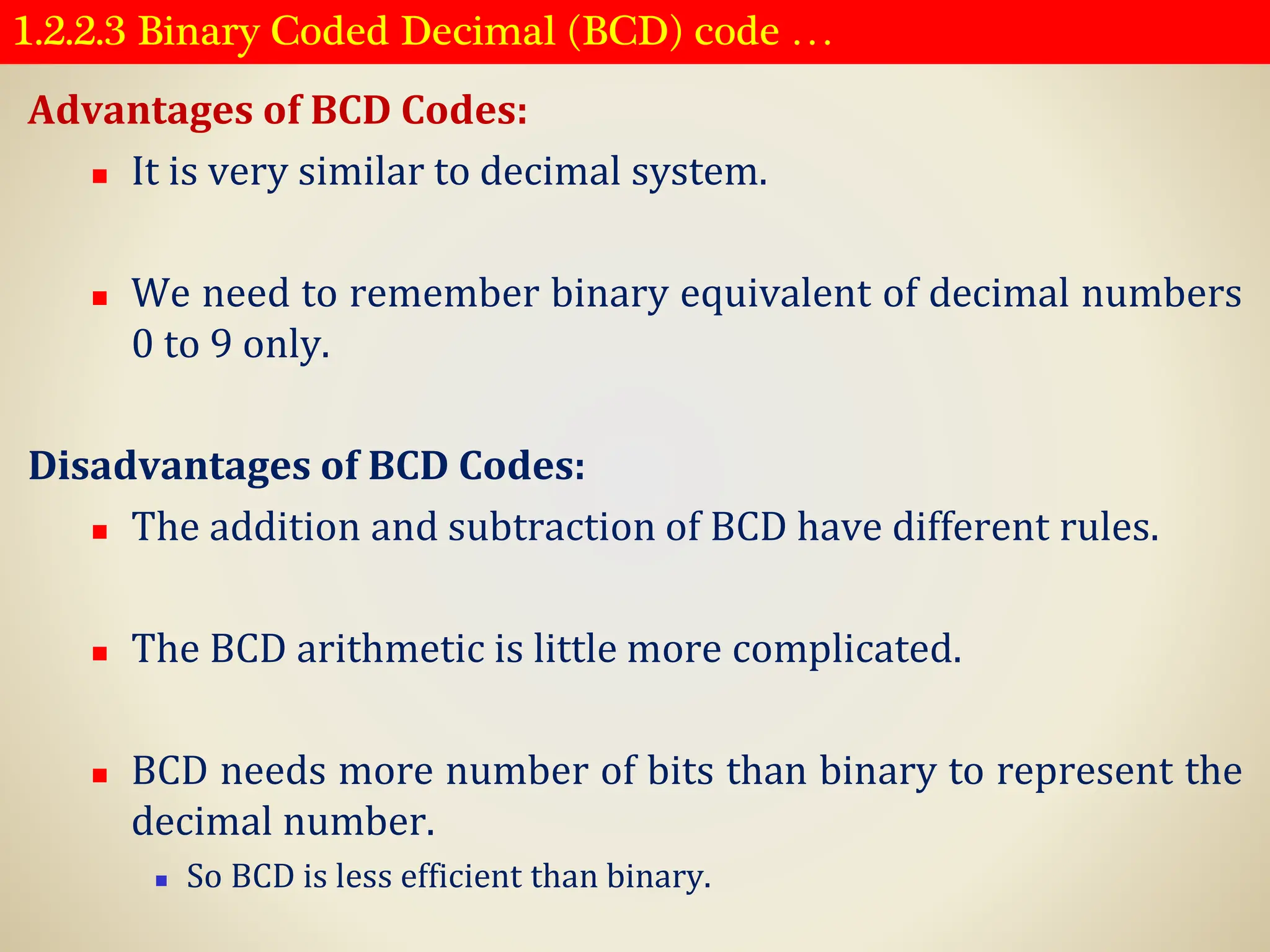 1.2.2.3 Binary Coded Decimal (BCD) code …
Advantages of BCD Codes:
◼ It is very similar to decimal system.
◼ We need to remember binary equivalent of decimal numbers
0 to 9 only.
Disadvantages of BCD Codes:
◼ The addition and subtraction of BCD have different rules.
◼ The BCD arithmetic is little more complicated.
◼ BCD needs more number of bits than binary to represent the
decimal number.
◼ So BCD is less efficient than binary.
 