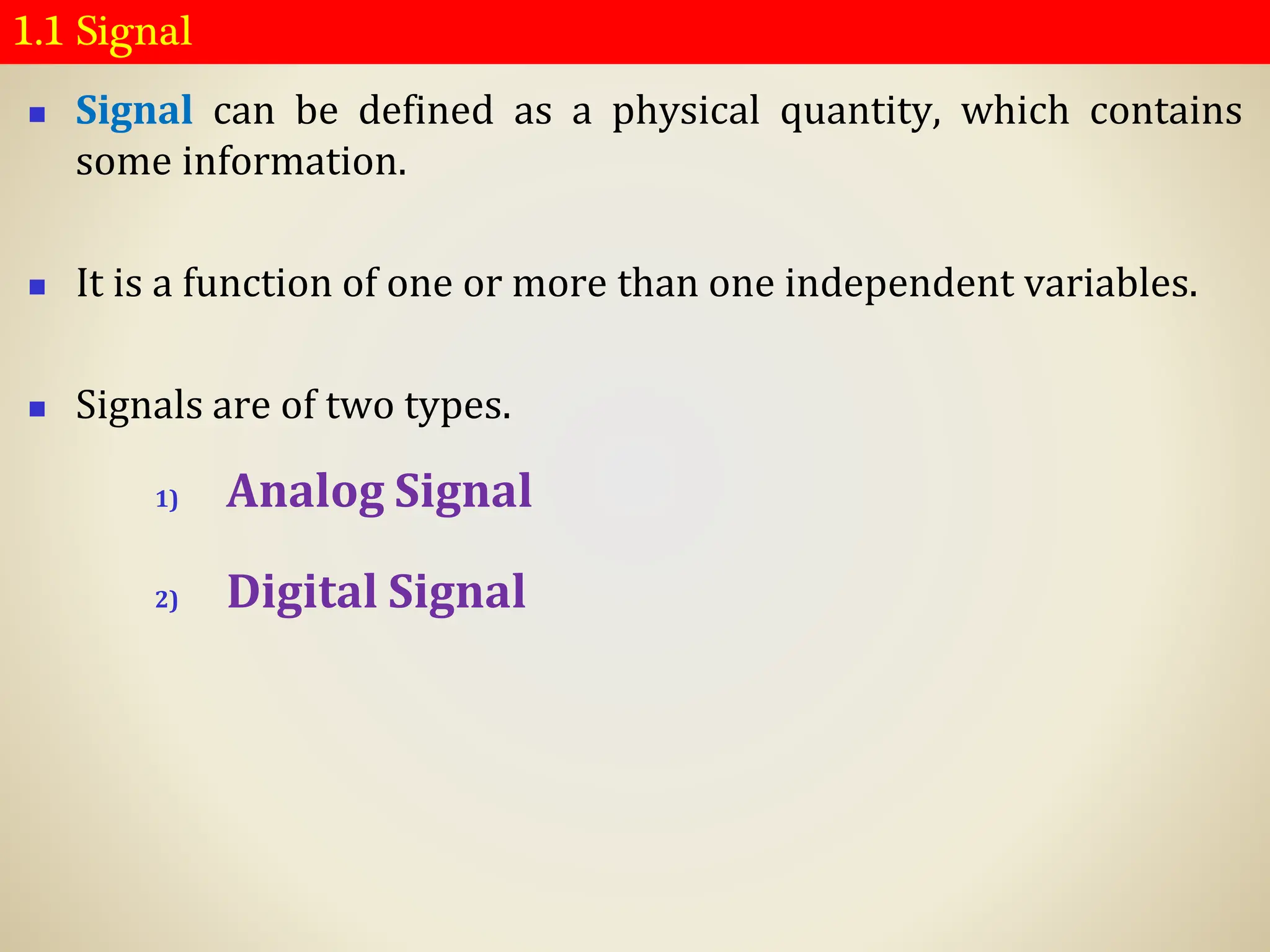 1.1 Signal
◼ Signal can be defined as a physical quantity, which contains
some information.
◼ It is a function of one or more than one independent variables.
◼ Signals are of two types.
1) Analog Signal
2) Digital Signal
 