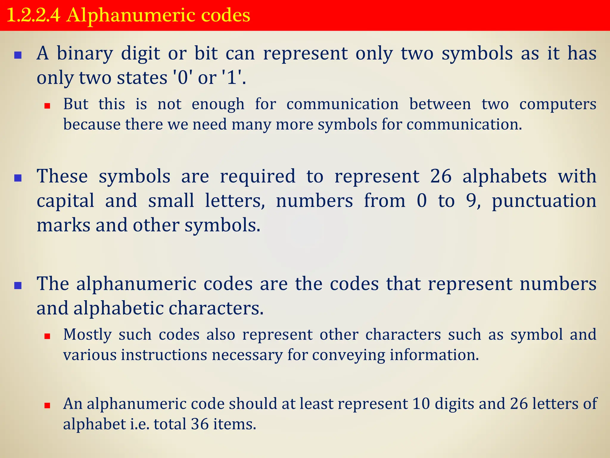 1.2.2.4 Alphanumeric codes
◼ A binary digit or bit can represent only two symbols as it has
only two states '0' or '1'.
◼ But this is not enough for communication between two computers
because there we need many more symbols for communication.
◼ These symbols are required to represent 26 alphabets with
capital and small letters, numbers from 0 to 9, punctuation
marks and other symbols.
◼ The alphanumeric codes are the codes that represent numbers
and alphabetic characters.
◼ Mostly such codes also represent other characters such as symbol and
various instructions necessary for conveying information.
◼ An alphanumeric code should at least represent 10 digits and 26 letters of
alphabet i.e. total 36 items.
 