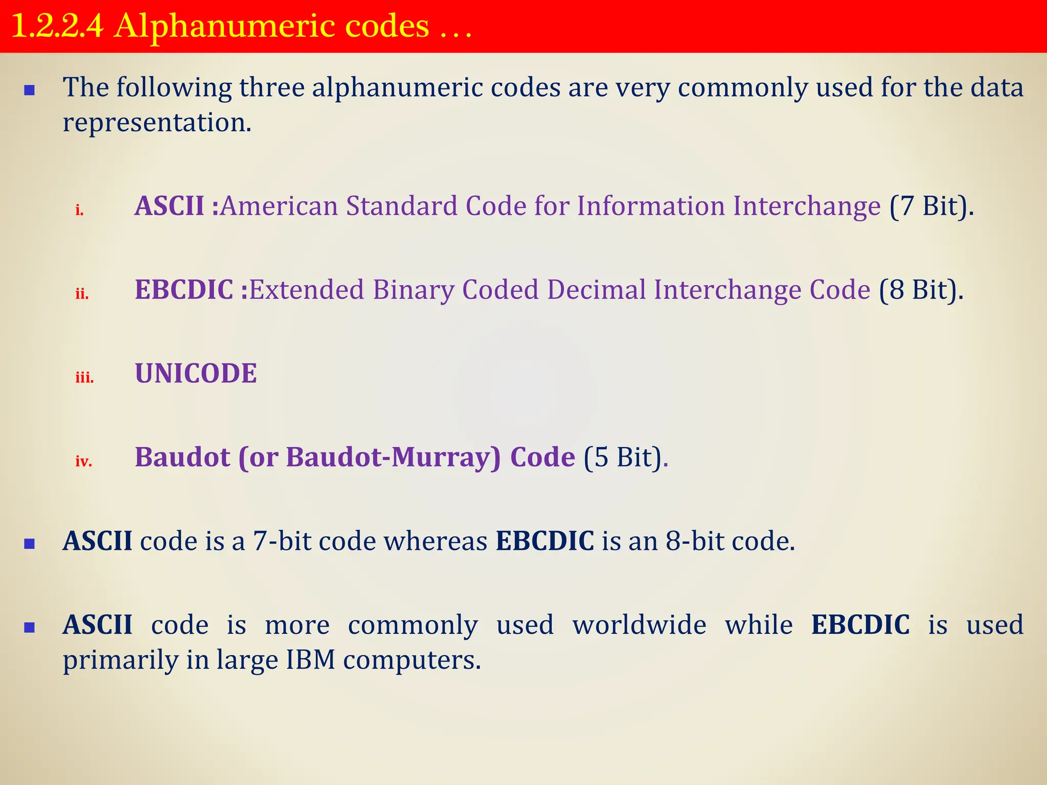 1.2.2.4 Alphanumeric codes …
◼ The following three alphanumeric codes are very commonly used for the data
representation.
i. ASCII :American Standard Code for Information Interchange (7 Bit).
ii. EBCDIC :Extended Binary Coded Decimal Interchange Code (8 Bit).
iii. UNICODE
iv. Baudot (or Baudot-Murray) Code (5 Bit).
◼ ASCII code is a 7-bit code whereas EBCDIC is an 8-bit code.
◼ ASCII code is more commonly used worldwide while EBCDIC is used
primarily in large IBM computers.
 