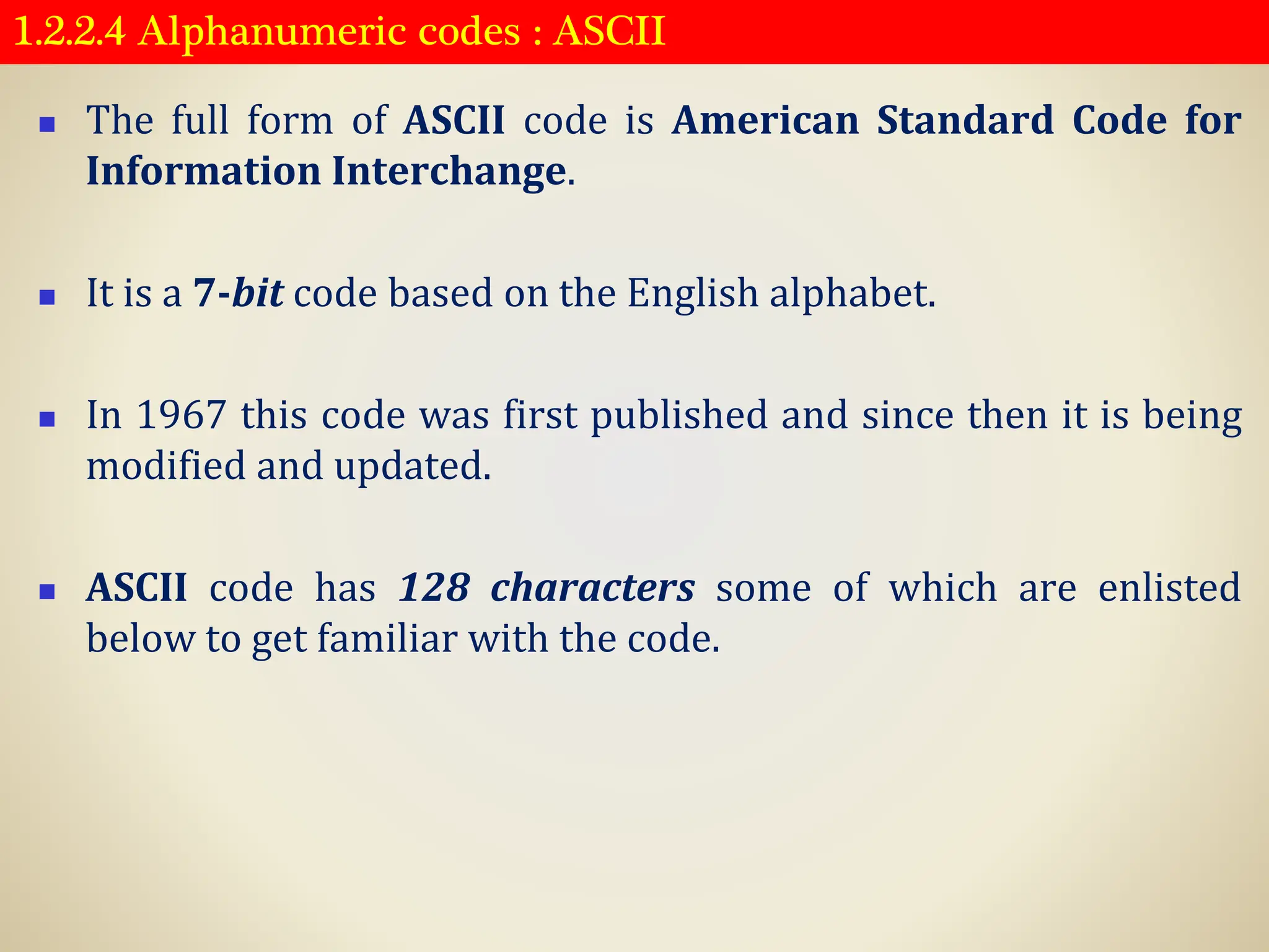 1.2.2.4 Alphanumeric codes : ASCII
◼ The full form of ASCII code is American Standard Code for
Information Interchange.
◼ It is a 7-bit code based on the English alphabet.
◼ In 1967 this code was first published and since then it is being
modified and updated.
◼ ASCII code has 128 characters some of which are enlisted
below to get familiar with the code.
 