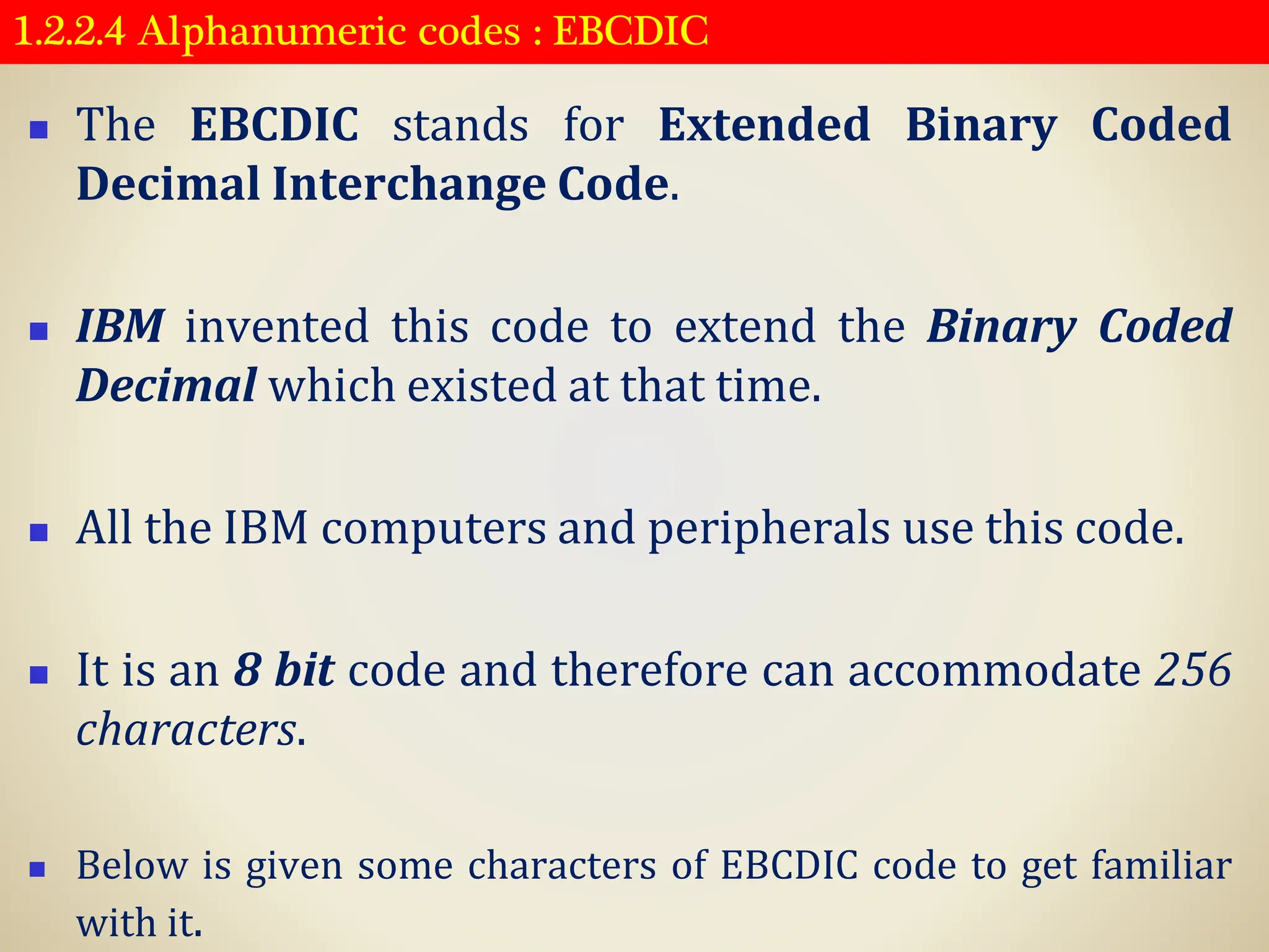 1.2.2.4 Alphanumeric codes : EBCDIC
◼ The EBCDIC stands for Extended Binary Coded
Decimal Interchange Code.
◼ IBM invented this code to extend the Binary Coded
Decimal which existed at that time.
◼ All the IBM computers and peripherals use this code.
◼ It is an 8 bit code and therefore can accommodate 256
characters.
◼ Below is given some characters of EBCDIC code to get familiar
with it.
 