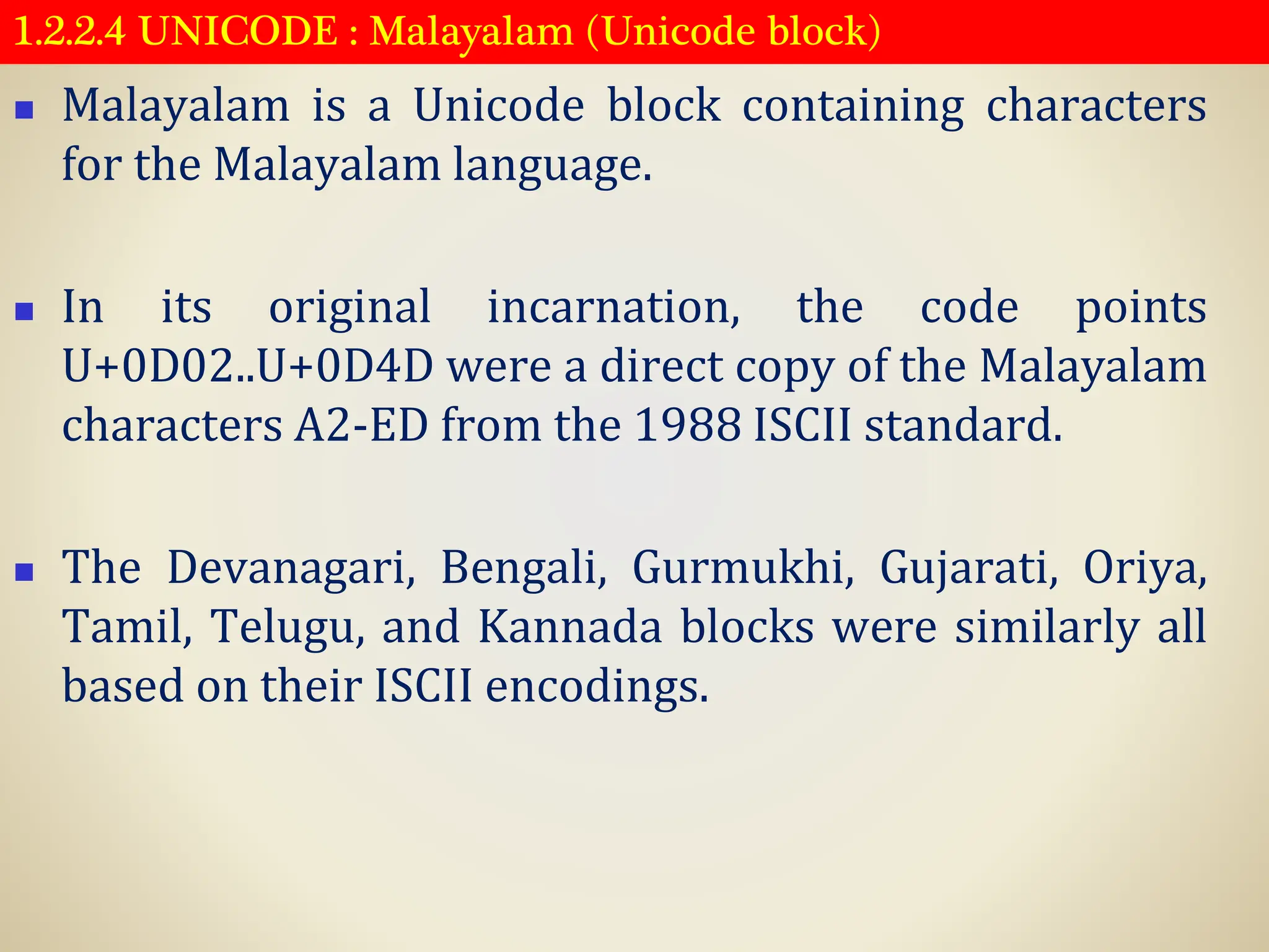 1.2.2.4 UNICODE : Malayalam (Unicode block)
◼ Malayalam is a Unicode block containing characters
for the Malayalam language.
◼ In its original incarnation, the code points
U+0D02..U+0D4D were a direct copy of the Malayalam
characters A2-ED from the 1988 ISCII standard.
◼ The Devanagari, Bengali, Gurmukhi, Gujarati, Oriya,
Tamil, Telugu, and Kannada blocks were similarly all
based on their ISCII encodings.
 