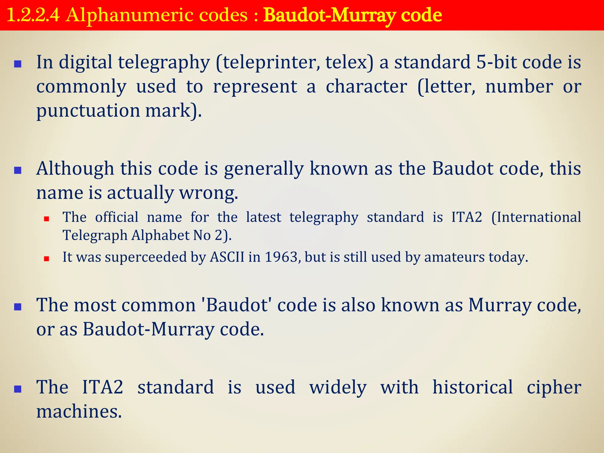 1.2.2.4 Alphanumeric codes : Baudot-Murray code
◼ In digital telegraphy (teleprinter, telex) a standard 5-bit code is
commonly used to represent a character (letter, number or
punctuation mark).
◼ Although this code is generally known as the Baudot code, this
name is actually wrong.
◼ The official name for the latest telegraphy standard is ITA2 (International
Telegraph Alphabet No 2).
◼ It was superceeded by ASCII in 1963, but is still used by amateurs today.
◼ The most common 'Baudot' code is also known as Murray code,
or as Baudot-Murray code.
◼ The ITA2 standard is used widely with historical cipher
machines.
 
