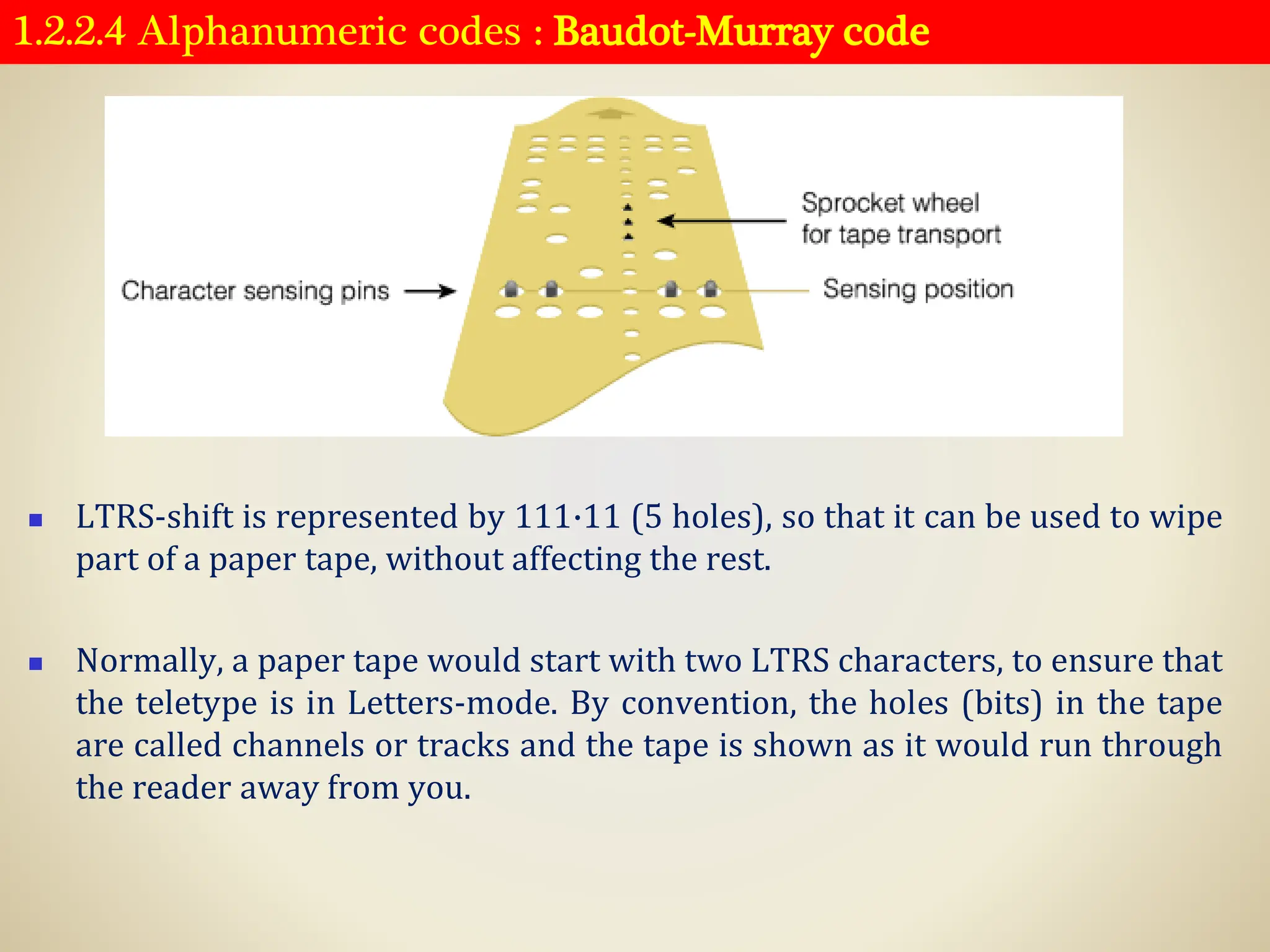 1.2.2.4 Alphanumeric codes : Baudot-Murray code
◼ LTRS-shift is represented by 111·11 (5 holes), so that it can be used to wipe
part of a paper tape, without affecting the rest.
◼ Normally, a paper tape would start with two LTRS characters, to ensure that
the teletype is in Letters-mode. By convention, the holes (bits) in the tape
are called channels or tracks and the tape is shown as it would run through
the reader away from you.
 