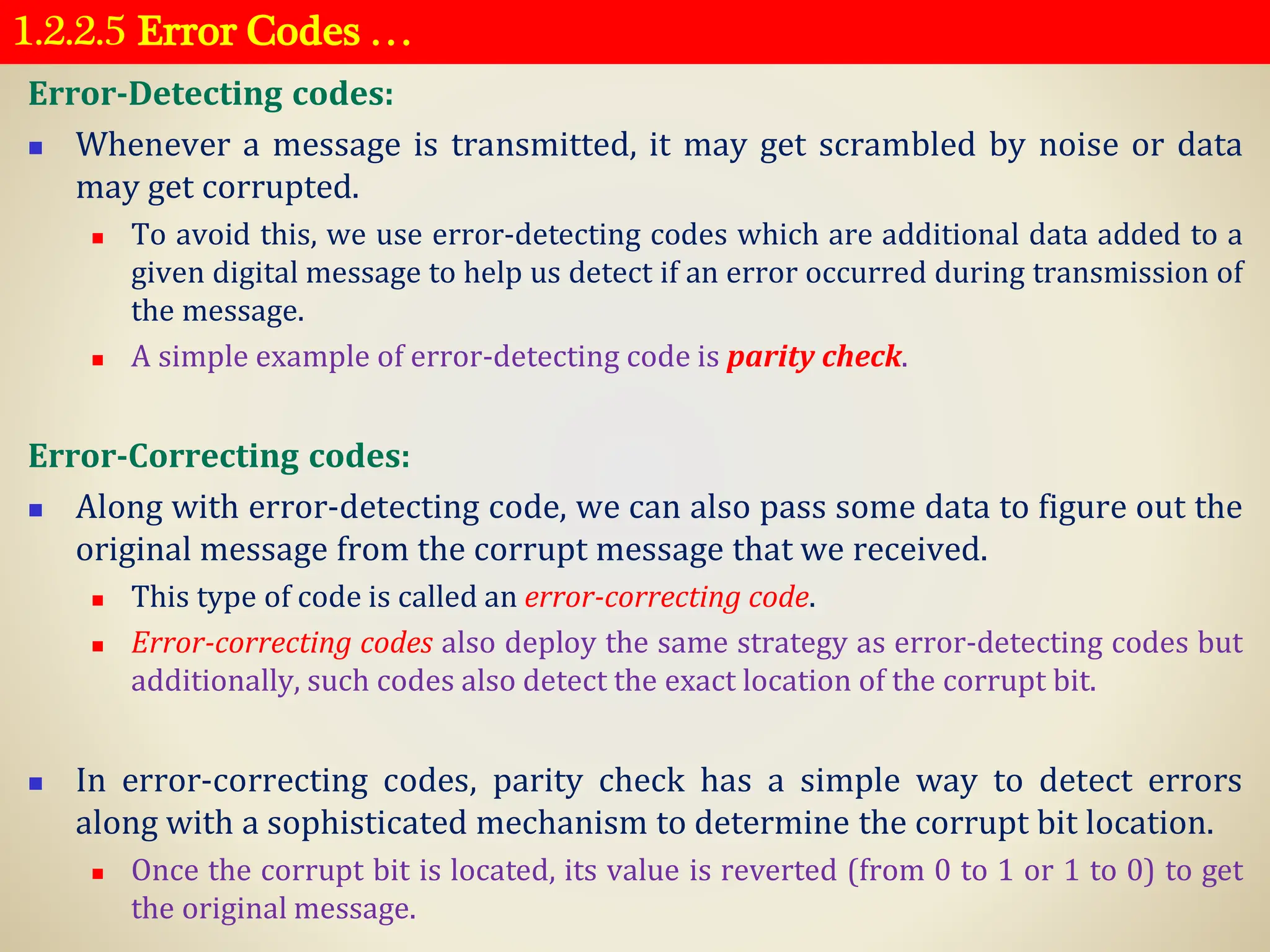 1.2.2.5 Error Codes …
Error-Detecting codes:
◼ Whenever a message is transmitted, it may get scrambled by noise or data
may get corrupted.
◼ To avoid this, we use error-detecting codes which are additional data added to a
given digital message to help us detect if an error occurred during transmission of
the message.
◼ A simple example of error-detecting code is parity check.
Error-Correcting codes:
◼ Along with error-detecting code, we can also pass some data to figure out the
original message from the corrupt message that we received.
◼ This type of code is called an error-correcting code.
◼ Error-correcting codes also deploy the same strategy as error-detecting codes but
additionally, such codes also detect the exact location of the corrupt bit.
◼ In error-correcting codes, parity check has a simple way to detect errors
along with a sophisticated mechanism to determine the corrupt bit location.
◼ Once the corrupt bit is located, its value is reverted (from 0 to 1 or 1 to 0) to get
the original message.
 