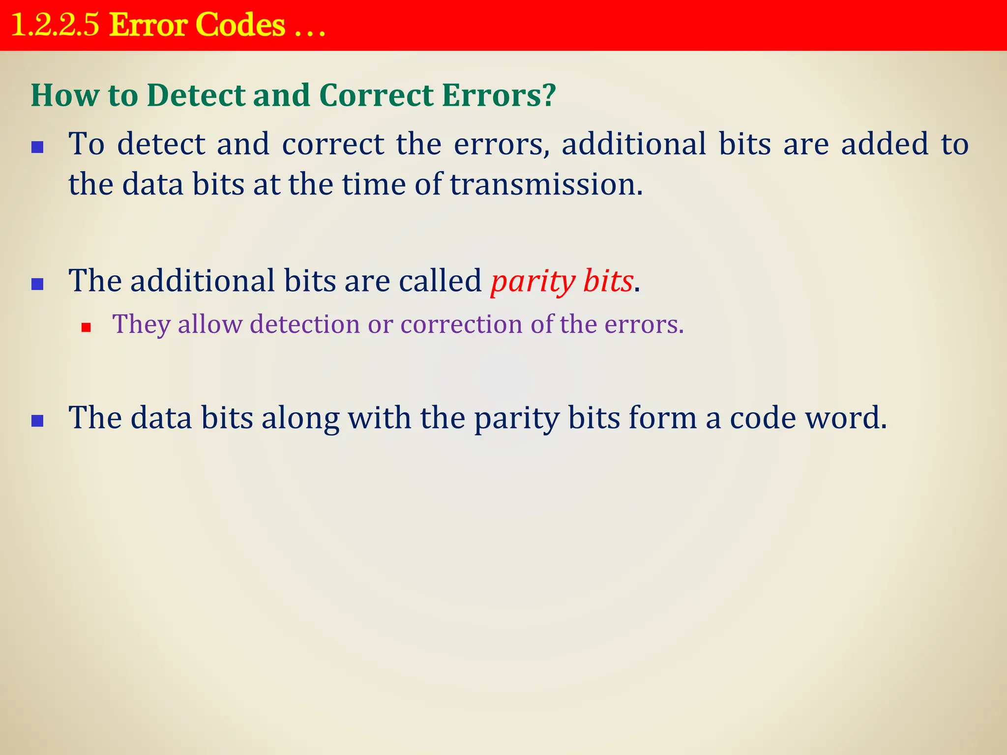 1.2.2.5 Error Codes …
How to Detect and Correct Errors?
◼ To detect and correct the errors, additional bits are added to
the data bits at the time of transmission.
◼ The additional bits are called parity bits.
◼ They allow detection or correction of the errors.
◼ The data bits along with the parity bits form a code word.
 