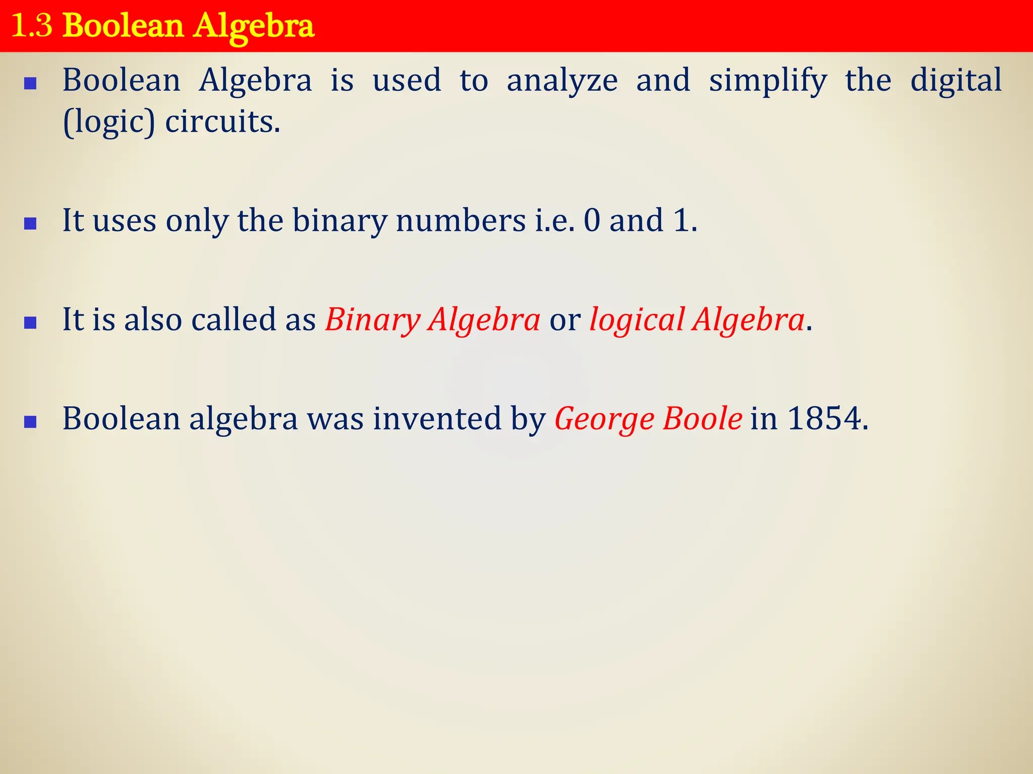 1.3 Boolean Algebra
◼ Boolean Algebra is used to analyze and simplify the digital
(logic) circuits.
◼ It uses only the binary numbers i.e. 0 and 1.
◼ It is also called as Binary Algebra or logical Algebra.
◼ Boolean algebra was invented by George Boole in 1854.
 