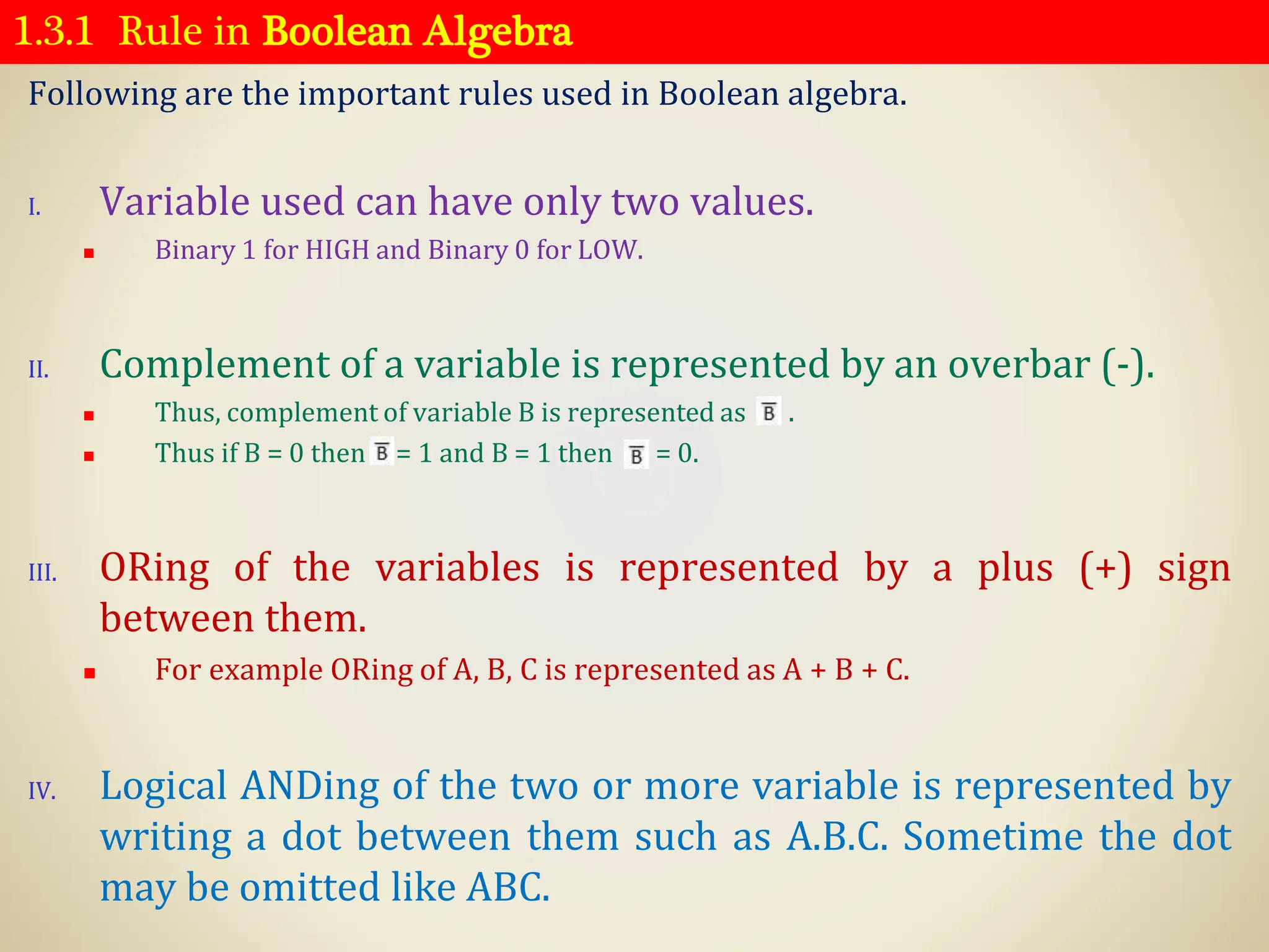 1.3.1 Rule in Boolean Algebra
Following are the important rules used in Boolean algebra.
I. Variable used can have only two values.
◼ Binary 1 for HIGH and Binary 0 for LOW.
II. Complement of a variable is represented by an overbar (-).
◼ Thus, complement of variable B is represented as . .
◼ Thus if B = 0 then = 1 and B = 1 then = 0.
III. ORing of the variables is represented by a plus (+) sign
between them.
◼ For example ORing of A, B, C is represented as A + B + C.
IV. Logical ANDing of the two or more variable is represented by
writing a dot between them such as A.B.C. Sometime the dot
may be omitted like ABC.
 