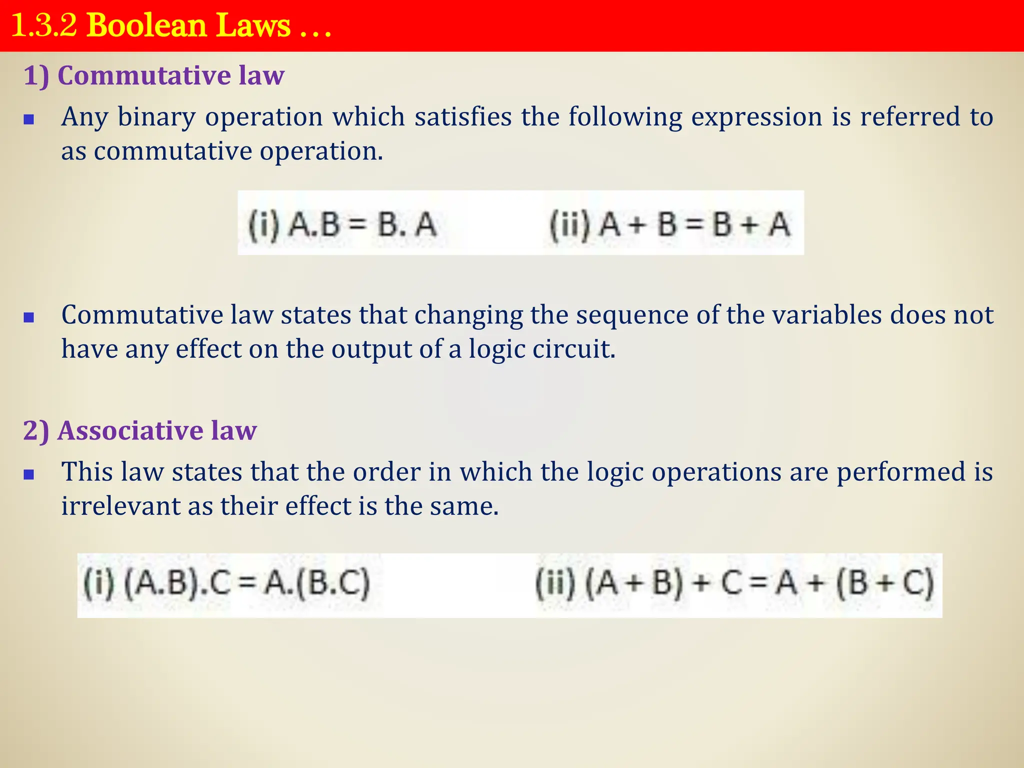 1.3.2 Boolean Laws …
1) Commutative law
◼ Any binary operation which satisfies the following expression is referred to
as commutative operation.
◼ Commutative law states that changing the sequence of the variables does not
have any effect on the output of a logic circuit.
2) Associative law
◼ This law states that the order in which the logic operations are performed is
irrelevant as their effect is the same.
 