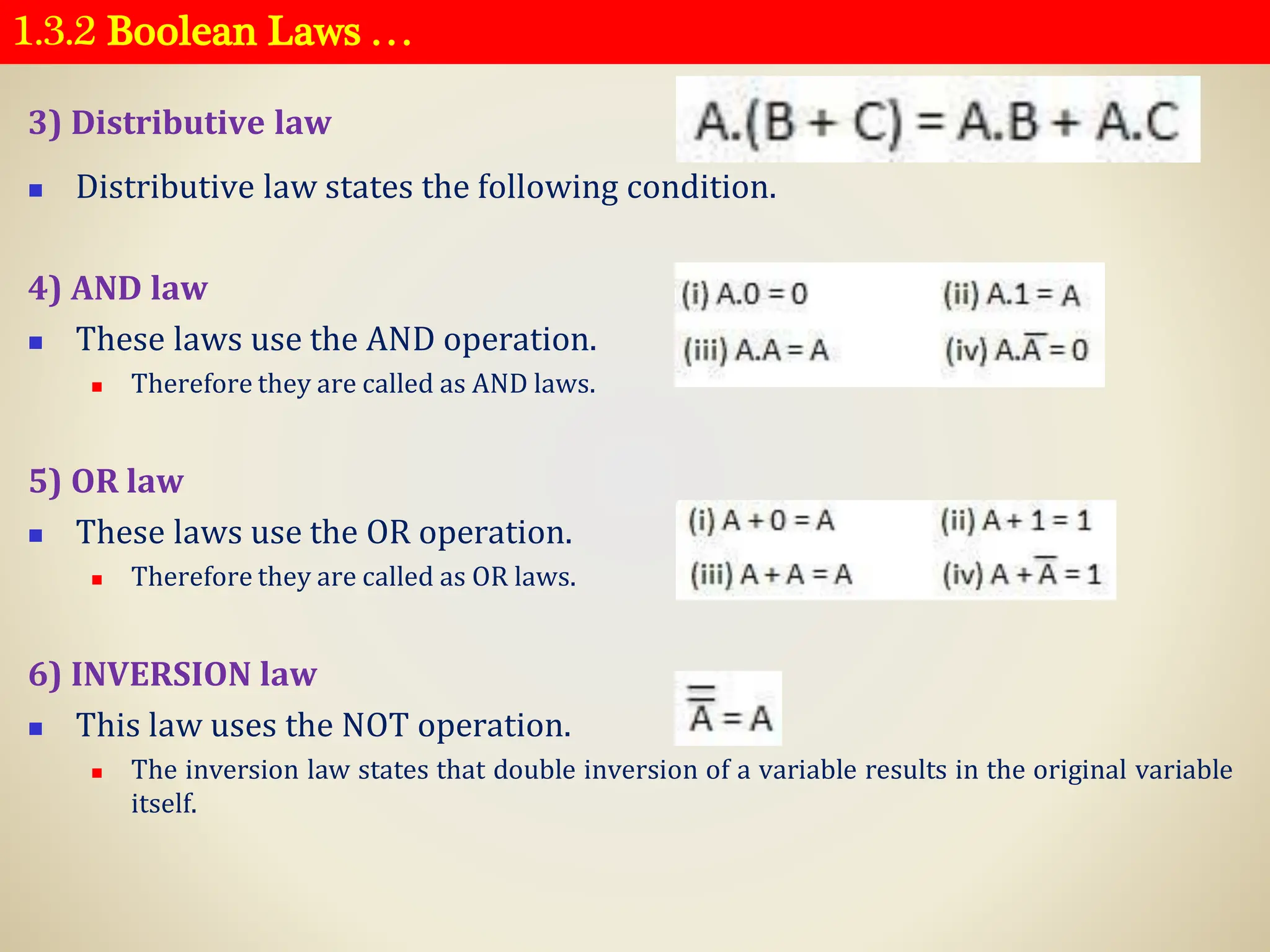 1.3.2 Boolean Laws …
3) Distributive law
◼ Distributive law states the following condition.
4) AND law
◼ These laws use the AND operation.
◼ Therefore they are called as AND laws.
5) OR law
◼ These laws use the OR operation.
◼ Therefore they are called as OR laws.
6) INVERSION law
◼ This law uses the NOT operation.
◼ The inversion law states that double inversion of a variable results in the original variable
itself.
 