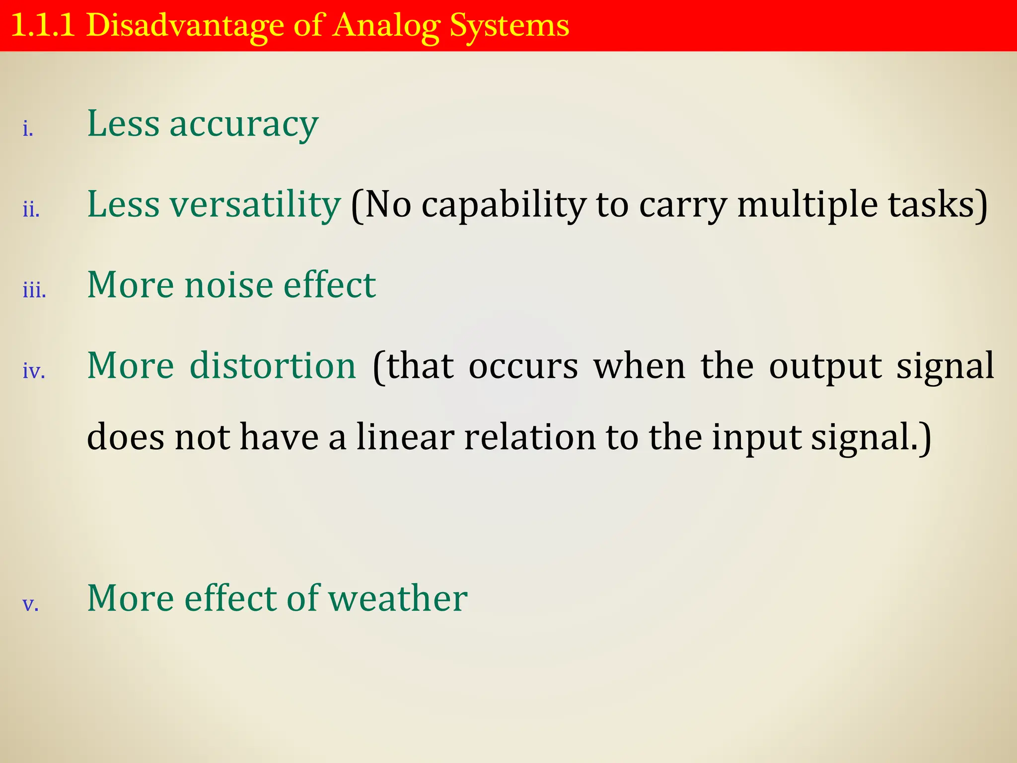 1.1.1 Disadvantage of Analog Systems
i. Less accuracy
ii. Less versatility (No capability to carry multiple tasks)
iii. More noise effect
iv. More distortion (that occurs when the output signal
does not have a linear relation to the input signal.)
v. More effect of weather
 