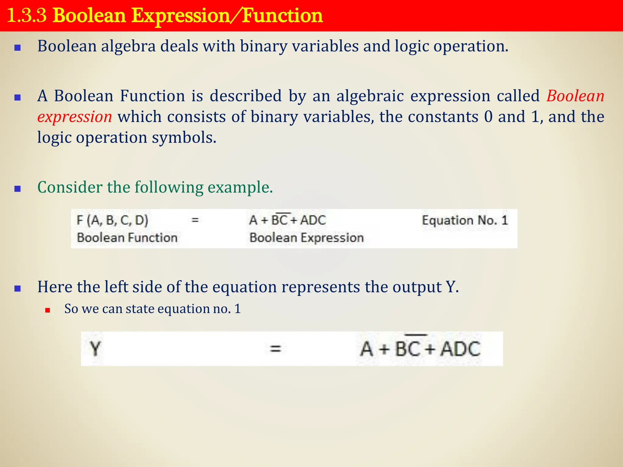 1.3.3 Boolean Expression ⁄ Function
◼ Boolean algebra deals with binary variables and logic operation.
◼ A Boolean Function is described by an algebraic expression called Boolean
expression which consists of binary variables, the constants 0 and 1, and the
logic operation symbols.
◼ Consider the following example.
◼ Here the left side of the equation represents the output Y.
◼ So we can state equation no. 1
 