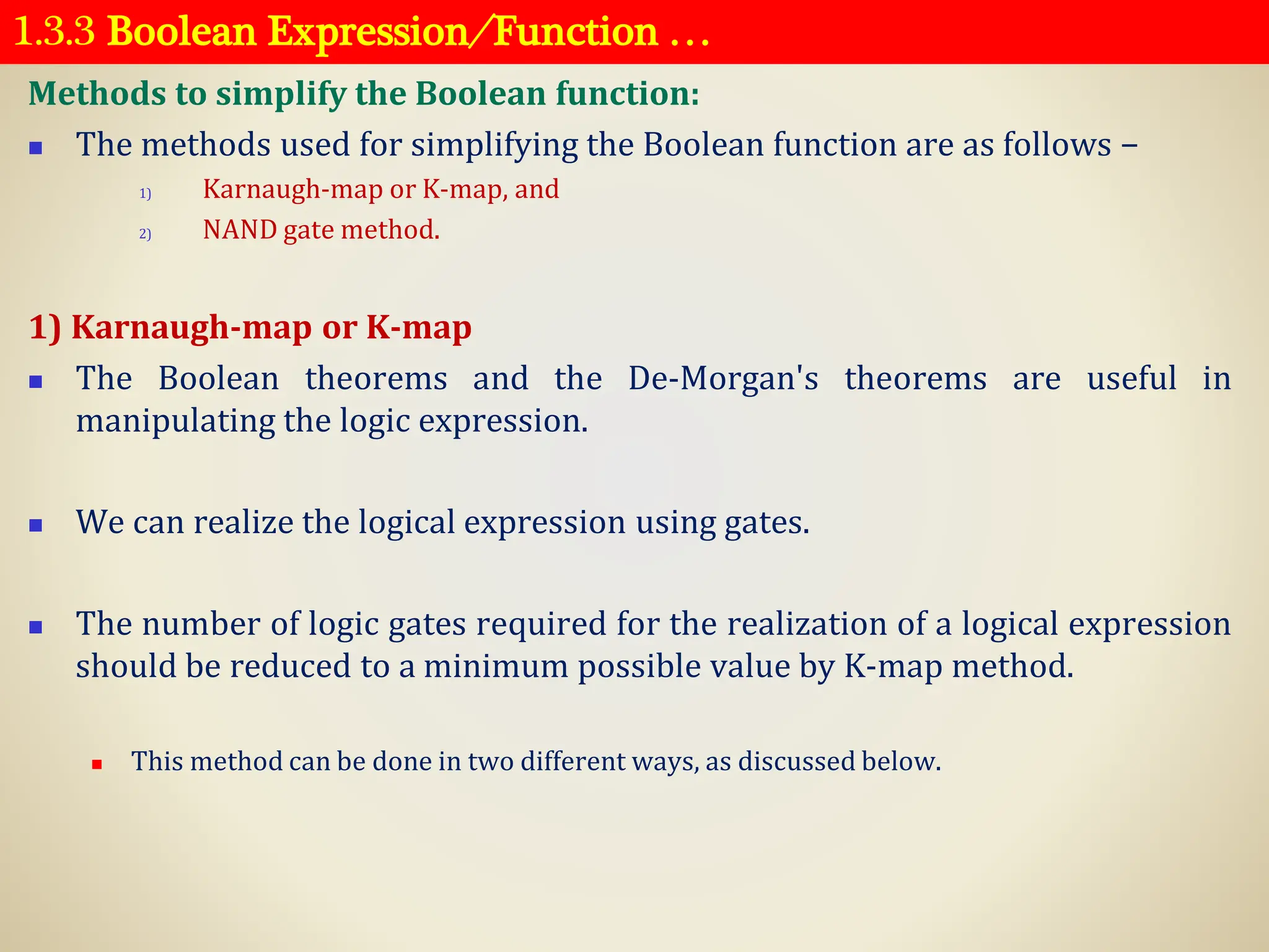 1.3.3 Boolean Expression ⁄ Function …
Methods to simplify the Boolean function:
◼ The methods used for simplifying the Boolean function are as follows −
1) Karnaugh-map or K-map, and
2) NAND gate method.
1) Karnaugh-map or K-map
◼ The Boolean theorems and the De-Morgan's theorems are useful in
manipulating the logic expression.
◼ We can realize the logical expression using gates.
◼ The number of logic gates required for the realization of a logical expression
should be reduced to a minimum possible value by K-map method.
◼ This method can be done in two different ways, as discussed below.
 