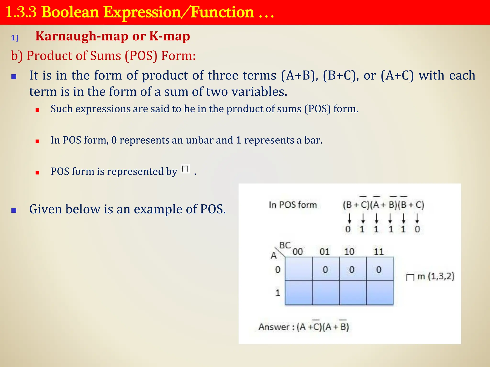 1.3.3 Boolean Expression ⁄ Function …
1) Karnaugh-map or K-map
b) Product of Sums (POS) Form:
◼ It is in the form of product of three terms (A+B), (B+C), or (A+C) with each
term is in the form of a sum of two variables.
◼ Such expressions are said to be in the product of sums (POS) form.
◼ In POS form, 0 represents an unbar and 1 represents a bar.
◼ POS form is represented by .
◼ Given below is an example of POS.
 