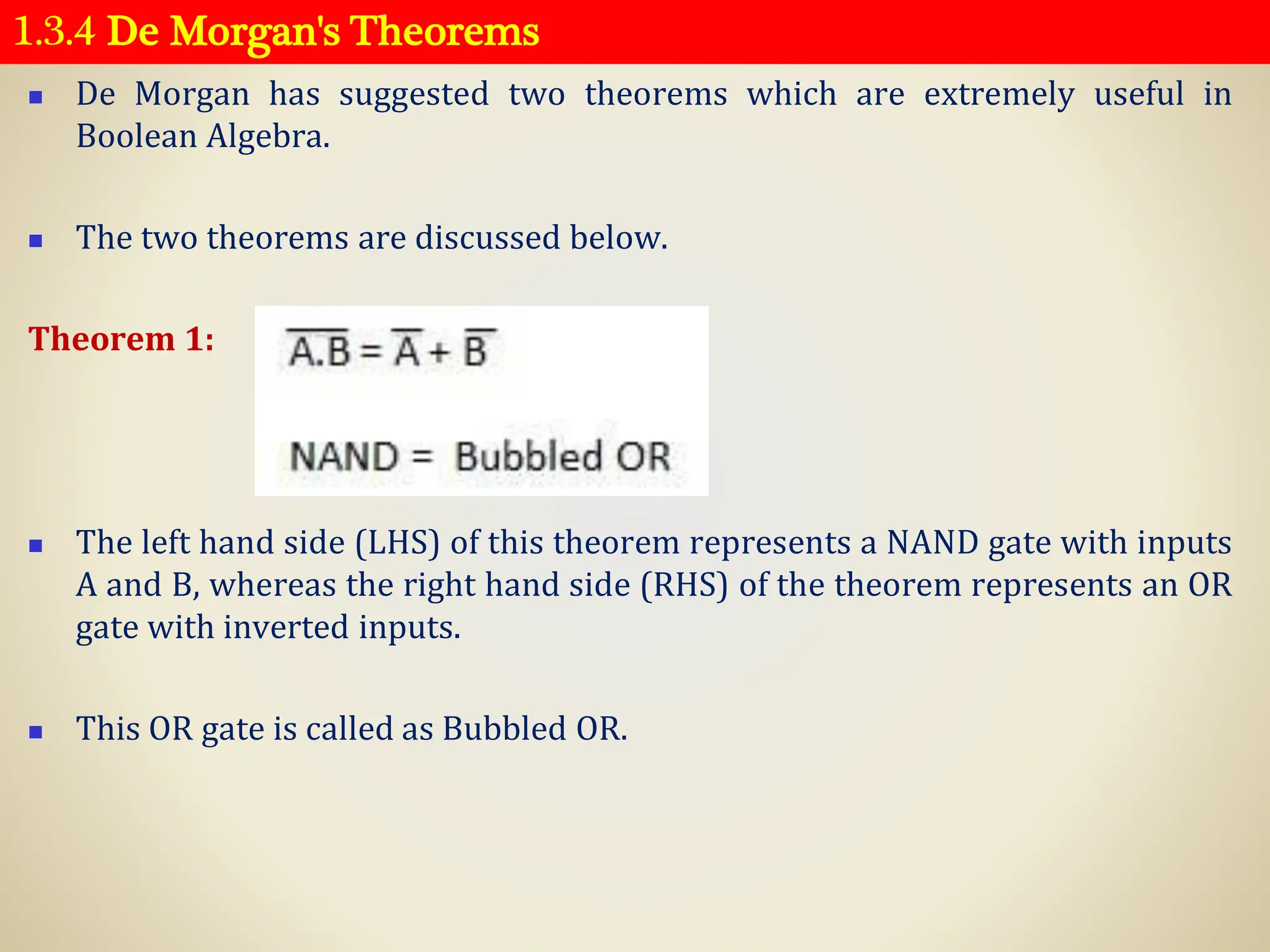 1.3.4 De Morgan's Theorems
◼ De Morgan has suggested two theorems which are extremely useful in
Boolean Algebra.
◼ The two theorems are discussed below.
Theorem 1:
◼ The left hand side (LHS) of this theorem represents a NAND gate with inputs
A and B, whereas the right hand side (RHS) of the theorem represents an OR
gate with inverted inputs.
◼ This OR gate is called as Bubbled OR.
 