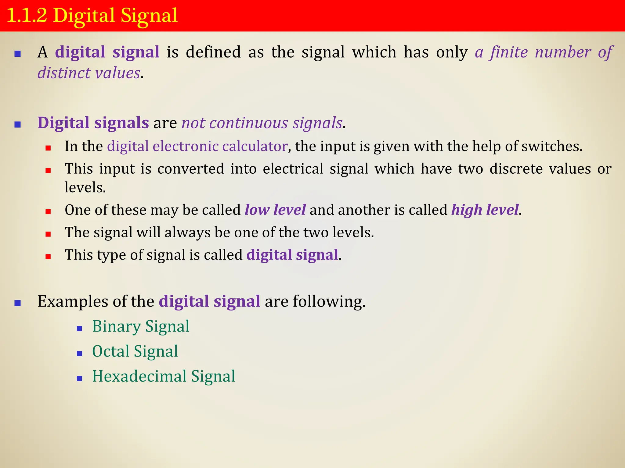 1.1.2 Digital Signal
◼ A digital signal is defined as the signal which has only a finite number of
distinct values.
◼ Digital signals are not continuous signals.
◼ In the digital electronic calculator, the input is given with the help of switches.
◼ This input is converted into electrical signal which have two discrete values or
levels.
◼ One of these may be called low level and another is called high level.
◼ The signal will always be one of the two levels.
◼ This type of signal is called digital signal.
◼ Examples of the digital signal are following.
◼ Binary Signal
◼ Octal Signal
◼ Hexadecimal Signal
 