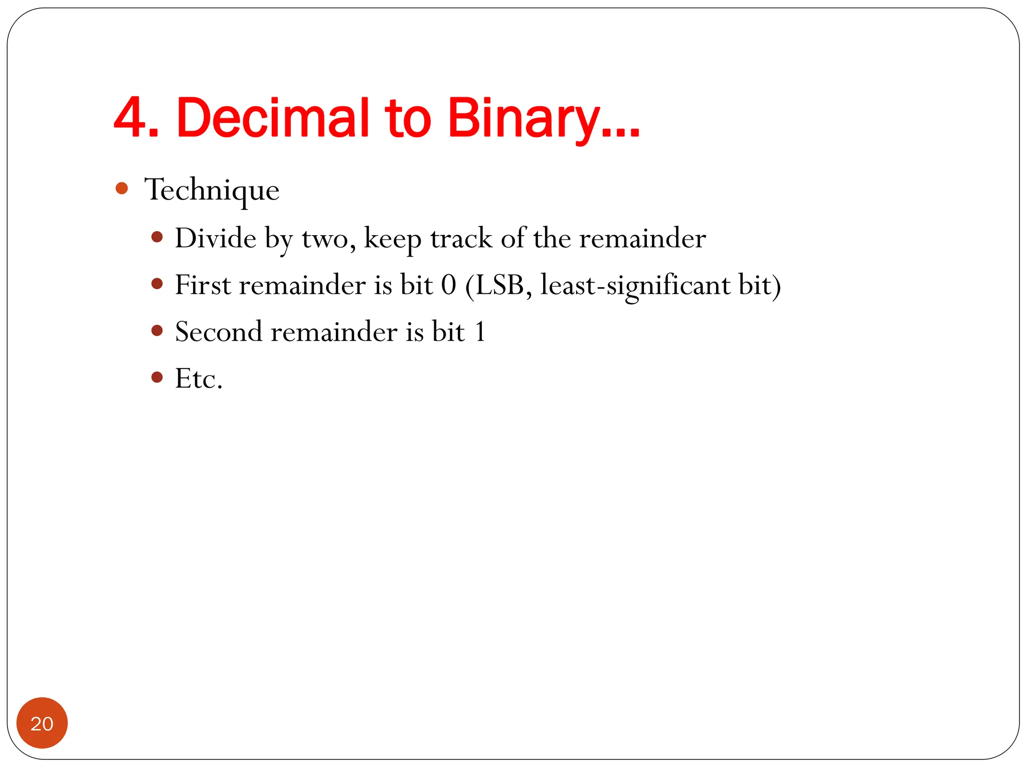  Technique
 Divide by two, keep track of the remainder
 First remainder is bit 0 (LSB, least-significant bit)
 Second remainder is bit 1
 Etc.
20
4. Decimal to Binary…
 