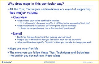 Why draw maps in this particular way?
 All the Tips, Techniques and Guidelines are aimed at supporting
two major values:
Overview
 Helps you see your entire workload in one view
 Is it all too much? Can you do more? Is it fulfilling, boring, unrewarding? Just fine?
 Helps you compare the value of different parts of your workload
 Should you be spending more time or less time in different areas?
Detail
 Identifies the specific actions that make up your workload
 Prompts you to think about how you feel about each part of your work
 Helps you think about specific “do-able” actions you can take to change your work
 Maps are very flexible
 The more you can follow these Tips, Techniques and Guidelines,
the better you can achieve these values
 