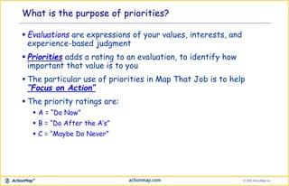  Evaluations are expressions of your values, interests, and
experience-based judgment
 Priorities adds a rating to an evaluation, to identify how
important that value is to you
 The particular use of priorities in Map That Job is to help
“Focus on Action”
 The priority ratings are:
 A = “Do Now”
 B = “Do After the A’s”
 C = “Maybe Do Never”
What is the purpose of priorities?
 