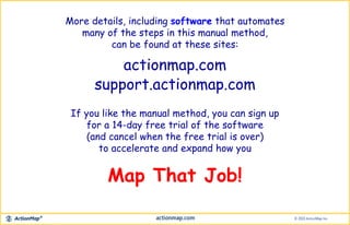 More details, including software that automates
many of the steps in this manual method,
can be found at these sites:
If you like the manual method, you can sign up
for a 14-day free trial of the software
(and cancel when the free trial is over)
to accelerate and expand how you
support.actionmap.com
Map That Job!
actionmap.com
 